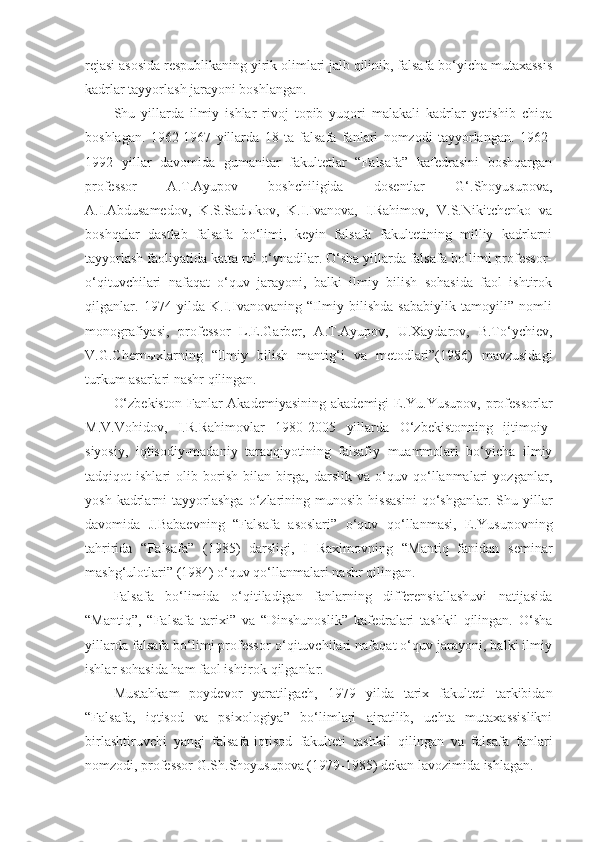 rejasi asosida respublikaning yirik olimlari jalb qilinib, falsafa bo‘yicha mutaxassis
kadrlar tayyorlash jarayoni boshlangan.
Shu   yillarda   ilmiy   ishlar   rivoj   topib   yuqori   malakali   kadrlar   yetishib   chiqa
boshlagan.   1962-1967   yillarda   18   ta   falsafa   fanlari   nomzodi   tayyorlangan.   1962-
1992   yillar   davomida   gumanitar   fakultetlar   “Falsafa”   kafedrasini   boshqargan
professor   A.T.Ayupov   boshchiligida   dosentlar   G‘.Shoyusupova,
A.I.Abdusamedov,   K.S.Sadыkov,   K.I.Ivanova,   I.Rahimov,   V.S.Nikitchenko   va
boshqalar   dastlab   falsafa   bo‘limi,   keyin   falsafa   fakultetining   milliy   kadrlarni
tayyorlash faoliyatida katta rol o‘ynadilar. O‘sha yillarda falsafa bo‘limi professor-
o‘qituvchilari   nafaqat   o‘quv   jarayoni,   balki   ilmiy   bilish   sohasida   faol   ishtirok
qilganlar.   1974   yilda   K.I.Ivanovaning   “Ilmiy   bilishda   sababiylik   tamoyili”   nomli
monografiyasi,   professor   L.E.Garber,   A.T.Ayupov,   U.Xaydarov,   B.To‘ychiev,
V.G.Chernыxlarning   “Ilmiy   bilish   mantig‘i   va   metodlari”(1986)   mavzusidagi
turkum asarlari nashr qilingan.
O‘zbekiston  Fanlar  Akademiyasining  akademigi  E.Yu.Yusupov,  professorlar
M.V.Vohidov,   I.R.Rahimovlar   1980-2005   yillarda   O‘zbekistonning   ijtimoiy-
siyosiy,   iqtisodiy-madaniy   taraqqiyotining   falsafiy   muammolari   bo‘yicha   ilmiy
tadqiqot   ishlari   olib   borish   bilan   birga,   darslik   va   o‘quv   qo‘llanmalari   yozganlar,
yosh   kadrlarni   tayyorlashga   o‘zlarining  munosib   hissasini   qo‘shganlar.  Shu   yillar
davomida   J.Babaevning   “Falsafa   asoslari”   o‘quv   qo‘llanmasi,   E.Yusupovning
tahririda   “Falsafa”   (1985)   darsligi,   I   Raximovning   “Mantiq   fanidan   seminar
mashg‘ulotlari” (1984) o‘quv qo‘llanmalari nashr qilingan. 
Falsafa   bo‘limida   o‘qitiladigan   fanlarning   differensiallashuvi   natijasida
“Mantiq”,   “Falsafa   tarixi”   va   “Dinshunoslik”   kafedralari   tashkil   qilingan.   O‘sha
yillarda falsafa bo‘limi professor-o‘qituvchilari nafaqat o‘quv jarayoni, balki ilmiy
ishlar sohasida ham faol ishtirok qilganlar.
Mustahkam   poydevor   yaratilgach,   1979   yilda   tarix   fakulteti   tarkibidan
“Falsafa,   iqtisod   va   psixologiya”   bo‘limlari   ajratilib,   uchta   mutaxassislikni
birlashtiruvchi   yangi   falsafa-iqtisod   fakulteti   tashkil   qilingan   va   falsafa   fanlari
nomzodi, professor G.Sh.Shoyusupova (1979-1985) dekan lavozimida ishlagan.  