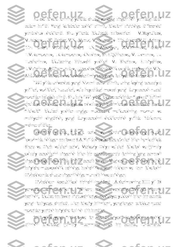 Bu   esa   falsafa   fanining   yanada   chuqur   va   keng   o‘rganilishi   yo‘lidagi   dadil
qadam   bo‘ldi.   Yangi   kafedralar   tashkil   qilinib,   falsafani   o‘qitishga   differensial
yondoshuv   shakllandi.   Shu   yillarda   fakultetda   pofessorlar:   -   M.Xayrullaev,
M.Baratov,   L.E.   Garber,   V.N.   Moroz,   M.   Nurmatov   f.f.n   dosent   M.Q.   Aripov,
f.f.n.   dosent   M.Daliev,   dosent   E.N.   Abramyan,   Z.Mo‘minova,   dosent
T.M.Ramazanov, I.R.Ramazanov, R.Nosirov, Sh.B.Qahharova, M. Usmonov, I.L.
Turchaninov,   fakultetning   bitiruvchi   yoshlari   M.   Sharipov,   B.To‘ychiev,
E.Mo‘minov,  A.O‘tamurodov,  I.Ergashev,  o‘rindoshlik  asosida   professorlar  M.N.
Abdullaeva, H.Aliqulov va boshqalar ilmiy pedagogik faoliyat olib borganlar.
1990   yilda   universitet   yangi   Nizomi   qabul   qilinib,   uning   keyingi   taraqqiyot
yo‘llari,   vazifalari,   huquqlari,   xalq   hayotidagi   mavqei   yangi   dunyoqarash   nuqtai
nazaridan belgilab olindi. Shu bois 1991 yilda fakultet tarkibidan “Iqtisod” bo‘limi
ajraldi va   “Falsafa, sosiologiya va psixologiya” bo‘limlari va 9 kafedradan iborat
“Falsafa”   fakulteti   yoshlar   ongiga   mustaqillik   mafkurasining   mazmun   va
mohiyatini   singdirish,   yangi   dunyoqarashni   shakllantirish   yo‘lida   fidokorona
mehnat qildilar.
1989-2007   yillarda   “Falsafa   tarixi   va   mantiq”   kafedrasining   mudiri
lavozimida ishlagan professor  S.A.Yo‘ldoshev kafedra a’zolari bilan hamkorlikda
Sharq   va   G‘arb   xalqlari   tarixi,   Markaziy   Osiyo   xalqlari   falsafasi   va   ijtimoiy
axloqiy   qarashlarini   o‘rganish   bilan   bir   qatorda,   mantiq   fanining   keng   qamrovli
o‘rganilishiga ham alohida e’tibor qaratib kelgan. Magistraturada ushbu yo‘nalish
bo‘yicha   mutaxassislik   ochishga   boshchilik   qilgan.   Pokiston   va   Eron   falsafasini
O‘zbekistonda chuqur o‘rganilishiga munosib hissa qo‘shgan.
  O‘zbekiston   Respublikasi   Birinchi   Prezidenti   I.A.Karimovning   2000   yil   28
yanvardagi   farmoniga   ko‘ra,   Toshkent   Davlat   universitetiga   “Milliy”   maqomi
berilishi,   fakultet   professor   o‘qituvchilariga   mas’uliyat   yuklashi   bilan   bir   qatorda
yangi   faoliyatga   chorladi.   Ular   falsafiy   bilimlarni,   yangilangan   tafakkur   nuqtai
nazaridan yoritish bo‘yicha faol ish olib bordilar. 
2002   yilda   yangi   “Falsafa   va   fan   metodologiyasi”   kafedrasining   tashkil
qilinishi   falsafadagi   ijtimoiy   muammolar   bilan   bir   qatorda,   fundamental 