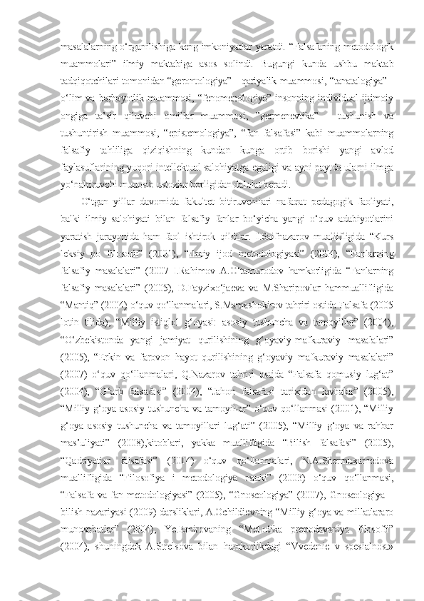 masalalarning o‘rganilishiga keng imkoniyatlar yaratdi. “Falsafaning metodologik
muammolari”   ilmiy   maktabiga   asos   solindi.   Bugungi   kunda   ushbu   maktab
tadqiqotchilari tomonidan “gerontologiya” - qariyalik muammosi, “tanatalogiya” -
o‘lim   va barhayotlik muammosi,  “fenomenologiya”  insonning  individual  ijtimoiy
ongiga   ta’sir   qiluvchi   omillar   muammosi,   ”germenevtika”   -   tushunish   va
tushuntirish   muammosi,   “epistemologiya”,   “fan   falsafasi”   kabi   muammolarning
falsafiy   tahliliga   qiziqishning   kundan   kunga   ortib   borishi   yangi   avlod
faylasuflarining yuqori intellektual salohiyatga egaligi va ayni paytda ularni ilmga
yo‘naltiruvchi munosib ustozlar borligidan dalolat beradi.
O‘tgan   yillar   davomida   fakultet   bitiruvchilari   nafaqat   pedagogik   faoliyati,
balki   ilmiy   salohiyati   bilan   falsafiy   fanlar   bo‘yicha   yangi   o‘quv   adabiyotlarini
yaratish   jarayonida   ham   faol   ishtirok   qildilar.   I.Saifnazarov   muallifligida   “Kurs
leksiy   po   filosofii”   (2001),   “Ilmiy   ijod   metodologiyasi”   (2004),   “Fanlarning
falsafiy   masalalari”   (2007   I.Rahimov   A.O‘tamurodov   hamkorligida   “Fanlarning
falsafiy   masalalari”   (2005),   D.Fayzixo‘jaeva   va   M.Sharipovlar   hammuallifligida
“Mantiq” (2004) o‘quv qo‘llanmalari, S.Mamashokirov tahriri ostida Falsafa (2005
lotin   tilida),   “Milliy   istiqlol   g‘oyasi:   asosiy   tushuncha   va   tamoyillar”   (2004),
“O‘zbekistonda   yangi   jamiyat   qurilishining   g‘oyaviy-mafkuraviy   masalalari”
(2005),   “Erkin   va   farovon   hayot   qurilishining   g‘oyaviy   mafkuraviy   masalalari”
(2007)   o‘quv   qo‘llanmalari,   Q.Nazarov   tahriri   ostida   “Falsafa   qomusiy   lug‘at”
(2004),   “G‘arb   falsafasi”   (2004),   “Jahon   falsafasi   tarixidan   lavhalar”   (2005),
“Milliy  g‘oya  asosiy   tushuncha   va  tamoyillar”   o‘quv  qo‘llanmasi  (2001),  “Milliy
g‘oya   asosiy   tushuncha   va   tamoyillari   lug‘ati”   (2005),   “Milliy   g‘oya   va   rahbar
mas’uliyati”   (2008),kitoblari,   yakka   muallifligida   “Bilish   falsafasi”   (2005),
“Qadriyatlar   falsafasi”   (2004)   o‘quv   qo‘llanmalari,   N.A.Shermuxamedova
muallifligida   “Filosofiya   i   metodologiya   nauki”   (2003)   o‘quv   qo‘llanmasi,
“Falsafa   va   fan   metodologiyasi”   (2005),   “Gnoseologiya”   (2007),   Gnoseologiya   –
bilish nazariyasi (2009) darsliklari, A.Ochildievning “Milliy g‘oya va millatlararo
munosabatlar”   (2004),   Ye.Emirovaning   “Metodika   prepodavaniya   filosofii”
(2004),   shuningdek   A.Strelsova   bilan   hamkorlikdagi   “Vvedenie   v   spesialnost» 