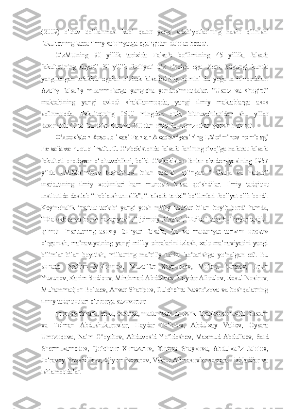 (2009)   o‘quv   qo‘llanmasi   kabi   qator   yangi   adabiyotlarining   nashr   qilinishi
fakultetning katta ilmiy salohiyatga egaligidan dalolat beradi.
O‘zMUning   90   yillik   tarixida   Falsafa   bo‘limining   45   yillik,   falsafa
fakultetining   deyarli   30   yillik   faoliyati   o‘z   o‘rniga   ega.   Zero,   bugungi   kunda
yangilangan   tafakkur   egalari   o‘zbek   falsafasining   nomini   dunyoga   tanitmoqdalar.
Azaliy   falsafiy   muammolarga   yangicha   yondoshmoqdalar.   “Ustoz   va   shogird”
maktabining   yangi   avlodi   shakllanmoqda,   yangi   ilmiy   maktablarga   asos
solinmoqda.   Fakultetning   1500   mingdan   ortiq   bitiruvchilaridan   shu   yillar
davomida 40 ta fan doktorlari va 200 dan ortiq fan nomzodlari yetishib chiqdi.
O‘zbekiston Respublikasi Fanlar Akademiyasining I.Mo‘minov nomidagi
Falsafa va huquq instituti.  O‘zbekistonda falsafa fanining rivojiga nafaqat falsafa
fakulteti   professor   o‘qituvchilari,   balki   O‘zbekiston   fanlar   akademiyasining   1957
yilda   I.M.Mo‘minov   tashabbusi   bilan   tashkil   qilingan   “Falsafa   va   huquq”
institutining   ilmiy   xodimlari   ham   munosib   hissa   qo‘shdilar.   Ilmiy   tadqiqot
institutida dastlab “Tabiatshunoslik”, “Falsafa tarixi” bo‘limlari faoliyat olib bordi.
Keyinchalik   institut   tarkibi   yangi   yosh   milliy   kadrlar   bilan   boyib   bordi   hamda,
“Dialektika va bilish nazariyasi”, “Ijtimoiy falsafa”, “Etika” kabi bo‘limlar tashkil
qilindi.   Institutning   asosiy   faoliyati   falsafa,   fan   va   madaniyat   tarixini   obektiv
o‘rganish, ma’naviyatning yangi milliy qirralarini izlash, xalq ma’naviyatini yangi
bilimlar   bilan   boyitish,   millatning   ma’rifiy   ruhini   ko‘tarishga   yo‘nalgan   edi.   Bu
sohada   Ibrohim   Mo‘minov,   Muzaffar   Xayrullaev,   Mo‘bin   Baratov,   Erkin
Yusupov, Karim Sodiqov, Mirahmad Abdullaev, Haydar Aliqulov, Rasul Nosirov,
Muhammadjon Boltaev, Anvar Sharipov, Gulchehra Navro‘zova va boshqalarning
ilmiy tadqiqotlari e’tiborga sazovordir.
Ijtimoiy falsafa, etika, estetika, madaniyatshunoslik falsafasi sohasida Rustam
va   Telman   Abdushukurovlar,   Haydar   Po‘latov,   Abdulxay   Valiev,   Oysara
Umrzoqova,   Naim   G‘oyibov,   Abduvosid   Yo‘ldoshev,   Maxmud   Abdullaev,   Said
Shermuxamedov,   Qo‘chqor   Xonazarov,   Xotima   Shayxova,   Abdulxafiz   Jalolov,
Jo‘ravoy Yaxshilikov, Qiyom  Nazarov, Viktor Alimasovlar samarali  ishladilar  va
ishlamoqdalar. 