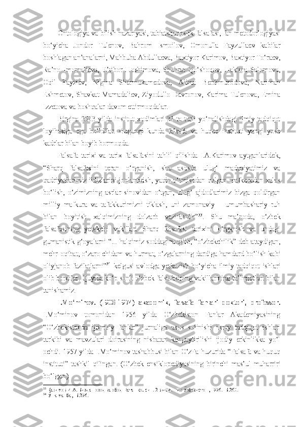 Ontologiya va bilish nazariyasi, tabiatshunoslik falsafasi, fan metodorlogiyasi
bo‘yicha   Jondor   Tulenov,   Bahrom   Ismoilov,   Omonulla   Fayzullaev   kabilar
boshlagan an’analarni, Mahbuba Abdullaeva, Baxtiyor Karimov, Baxtiyor To‘raev,
Ra’no   Imomalieva,   E’tibor   Hoshimova,   Shuhrat   Qo‘shoqov,   Hakima   Salomova,
Oqil   Fayziev,   Nigina   Shermuxamedova,   Alima   Berdimurodova,   Nariman
Eshmetov,   Shavkat   Mamadaliev,   Ziyodullo   Davronov,   Karima   Tulenova,   Emina
Izzetova va boshqalar davom ettirmoqdalar.
Birgina 2003 yilda institut  xodimlari  31 ta turli  yo‘nalishdagi  ilmiy tadqiqot
loyihasiga   ega   bo‘ldilar.   Bugungi   kunda   falsafa   va   huquq   instituti   yangi   yosh
kadrlar bilan boyib bormoqda.
Falsafa   tarixi   va   tarix   falsafasini   tahlil   qilishda   I.A.Karimov   aytganlaridek,
“Sharq   falsafasini   teran   o‘rganish,   shu   asosda   ulug‘   madaniyatimiz   va
qadriyatlarimiz ildizlarini jonlantirish, yaqin o‘tmishdan qolgan mafkuradan xalos
bo‘lish,   o‘zimizning   asrlar   sinovidan   o‘tgan,   ulug‘   ajdodlarimiz   bizga   qoldirgan
milliy   mafkura   va   tafakkurimizni   tiklash,   uni   zamonaviy   –   umumbashariy   ruh
bilan   boyitish   xalqimizning   dolzarb   vazifasidir” 33
.   Shu   ma’noda,   o‘zbek
falsafasining   yetakchi   vakillari   Sharq   falsafasi   tarixini   o‘rganish   va   undagi
gumanistik g‘oyalarni “... halqimiz soddagina qilib, “o‘zbekchilik” deb ataydigan,
mehr-oqibat, o‘zaro chidam va hurmat, o‘zgalarning dardiga hamdard bo‘lish kabi
oliyjanob   fazilatlarni” 34
  kelgusi   avlodga   yetkazish   bo‘yicha   ilmiy   tadqiqot   ishlari
olib bordilar. Quyida ko‘p sonli o‘zbek falsafasining vakillarining ta’limotlari bilan
tanishamiz. 
I.Mo‘minov.   (1908-1974)   akademik,   falsafa   fanlari   doktori,   professor.
I.Mo‘minov   tomonidan   1956   yilda   O‘zbekiston   Fanlar   Akademiyasining
“O‘zbekistonda   ijtimoiy   fanlar”   jurnaliga   asos   solinishi   ilmiy   tadqiqot   ishlari
tarkibi   va   mavzulari   doirasining   nisbatan   kengaytirilishi   ijodiy   erkinlikka   yo‘l
ochdi. 1957 yilda I.Mo‘minov tashabbusi bilan O‘zFa huzurida “Falsafa va huquq
instituti”   tashkil   qilingan.   (O‘zbek   ensiklopediyasining   birinchi   mas’ul   muharriri
bo‘lgan.)
33
 Каримов И.А. Биздан озод ва обод Ватан қолсин. 2-жилд. –Т.: Ўзбекистон, 1996. -Б.260.
34
 Ўша манба, -Б.296. 