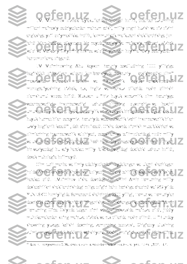 I.M.   Mo‘minov   o‘zbek   faylasuflaridan   birinchi   bo‘lib,   totalitar   tuzumning
millatni  ma’naviy qadriyatlardan mahrum  etish, milliy ongni  buzish va o‘z-o‘zini
anglashga yo‘l qo‘ymaslikka intilib, kommunistik mafkurani shakllantirishga jon-
jahdi   bilan   harakat   qilayotgan   bir   paytda,   tarixiy   va   ma’naviy   merosni,   o‘zbek
xalqi va Markaziy Osiyoning boshqa xalqlari yaratgan boy ma’naviy qadriyatlarni
har tomonlama o‘rgandi. 
I.M   Mo‘minovning   Abu   Rayxon   Beruniy   tavalludining   1000   yilligiga
bag‘ishlab   o‘tkazilgan   xalqaro   konferensiyada   “Beruniy   –   ensiklopedist   olim”
mavzusida   ma’ruzasi   qilishi   va   “Xorazmlik   buyuk   ensiklopedist”
monografiyasining   o‘zbek,   rus,   ingliz   va   fransuz   tillarida   nashr   qilinishi
olamshumul   voqea   bo‘ldi.   Xususan   u   “Biz   buyuk   xorazmlik   olim   Beruniyga
vatanparvarligi,   insonparvarligi   uchun,   olimning   quvonchi   va   baxtini
umuminsoniylik va milliylik, umumiylik va xususiylik birligida ko‘ra olgani uchun
buyuk hurmat bilan qaraymiz. Beruniyda vatanparvarlik izchil insonparvarlik bilan
uzviy bog‘lanib ketadi” 1
, deb e’tirof etadi. O‘sha davrda o‘tmish mutafakkirlari va
olimlarining   insonparvarlik   salohiyati,   qarashlari   va   ta’limotlaridagi   nodir   milliy
va umuminsoniy qadriyatlar haqida hech narsa deyilmagan yoki ular inkor qilingan
bir   vaziyatdagi   bu   sa’y   harakat   milliy   falsafa   rivojidagi   dastlabki   uchqun   bo‘ldi,
desak mubolag‘a bo‘lmaydi.
Olim   turli   manba   va   ilmiy   adabiyotlardan   foydalangan   va   ularni   sharhlagan
holda Amir Temurning shaxsi  va faoliyatini obektiv tahlil qilishga va baholashga
harakat   qildi.   I.Mo‘minov   o‘sha   davrdagi   ilm   ahlini   Amir   Temurning   milliy
davlatchilikni shakllantirishdagi roliga to‘g‘ri baho berishga chaqirdi va1969 yilda
YuNESKO homiyligida Samarqand shahrinnig 2500 yilligi, Temur va Temuriylar
davridagi   O‘rta   Osiyo   san’atini   o‘rganishga   bag‘ishlangan   konferensiyada   “Amir
Temurning   O‘rta   Osiyoda   tutgan   o‘rni   va   roli”mavzusida   ma’ruza   qildi,   jiddiy
muhokamalardan   so‘ng   ma’ruza   o‘zbek   va   rus   tillarida   nashr   qilindi.   U   ”Bunday
shaxsning   yuzaga   kelishi   davrning,   zamonning   taqozosi,   Chig‘atoy   ulusining
zulmi,   mayda   feodal   beklarni   vahshiyona   ezishi,   mo‘g‘ul   xonlari,   Oltin   O‘rda
1 1
 Қаранг.Шермухамедов С. Халқ маънавияти ва маърифатига бахшида этилган умр.-Т.: Фан, 2004. –Б. 4. 