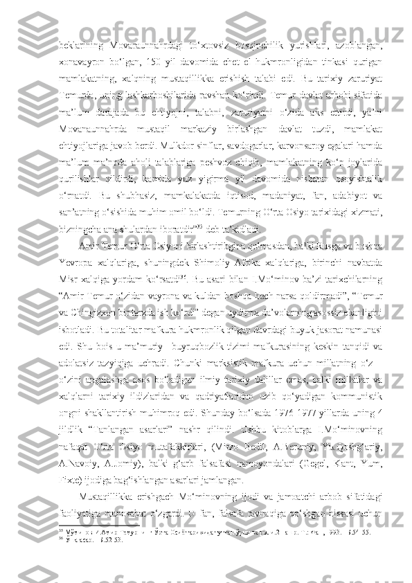 beklarining   Movaraunnahrdagi   to‘xtovsiz   bosqinchilik   yurishlari,   azoblangan,
xonavayron   bo‘lgan,   150   yil   davomida   chet   el   hukmronligidan   tinkasi   qurigan
mamlakatning,   xalqning   mustaqillikka   erishish   talabi   edi.   Bu   tarixiy   zaruriyat
Temurda, uning lashkarboshilarida ravshan ko‘rindi. Temur  davlat  arbobi sifatida
ma’lum   darajada   bu   ehtiyojni,   talabni,   zaruriyatni   o‘zida   aks   ettirdi,   ya’ni
Movanaunnahrda   mustaqil   markaziy   birlashgan   davlat   tuzdi,   mamlakat
ehtiyojlariga javob berdi. Mulkdor sinflar, savdogarlar, karvonsaroy egalari hamda
ma’lum   ma’noda   aholi   talablariga   peshvoz   chiqib,   mamlakatning   ko‘p   joylarida
qurilishlar   qildirdi,   kamida   yuz   yigirma   yil   davomida   nisbatan   osoyishtalik
o‘rnatdi.   Bu   shubhasiz,   mamkalakatda   iqtisod,   madaniyat,   fan,   adabiyot   va
san’atning o‘sishida muhim omil bo‘ldi. Temurning O‘rta Osiyo tarixidagi xizmati,
bizningcha ana shulardan iboratdir” 35
 deb ta’kidladi. 
Amir Temur O‘rta Osiyoni birlashtiribgina qolmasdan, balki Rusga va boshqa
Yevropa   xalqlariga,   shuningdek   Shimoliy   Afrika   xalqlariga,   birinchi   navbatda
Misr   xalqiga   yordam   ko‘rsatdi 36
.   Bu   asari   bilan   I.Mo‘minov   ba’zi   tarixchilarning
“Amir Temur o‘zidan vayrona va kuldan boshqa hech narsa qoldirmadi”, “Temur
va Chingizxon bir tarzda ish ko‘rdi” degan uydirma da’volarning asossiz ekanligini
isbotladi. Bu totalitar mafkura hukmronlik qilgan davrdagi buyuk jasorat namunasi
edi.   Shu   bois   u   ma’muriy   –buyruqbozlik   tizimi   mafkurasining   keskin   tanqidi   va
adolatsiz   tazyiqiga   uchradi.   Chunki   marksistik   mafkura   uchun   millatning   o‘z   –
o‘zini   angalashga   asos   bo‘ladigan   ilmiy   tarixiy   dalillar   emas,   balki   millatlar   va
xalqlarni   tarixiy   ildizlaridan   va   qadriyatlaridan   uzib   qo‘yadigan   kommunistik
ongni shakllantirish muhimroq edi. Shunday bo‘lsada 1976-1977 yillarda uning 4
jildlik   “Tanlangan   asarlari”   nashr   qilindi.   Ushbu   kitoblarga   I.Mo‘minovning
nafaqat   O‘rta   Osiyo   mutafakkirlari,   (Mirzo   Bedil,   A.Beruniy,   Yu.Qoshg‘ariy,
A.Navoiy,   A.Jomiy),   balki   g‘arb   falsafasi   namoyondalari   (Gegel,   Kant,   Yum,
Fixte) ijodiga bag‘ishlangan asarlari jamlangan. 
Mustaqillikka   erishgach   Mo‘minovning   ijodi   va   jamoatchi   arbob   sifatidagi
faoliyatiga   munosabat   o‘zgardi.   U   fan,   falsafa   ravnaqiga   qo‘shgan   hissasi   uchun
35
  Мўминов И.Амир Темурнинг Ўрта Осиё тарихида тутган ўрни ва роли.2 нашр.-Т.: Фан, 1993. –Б.54-55.
36
  Ўша асар. –Б.52-53. 