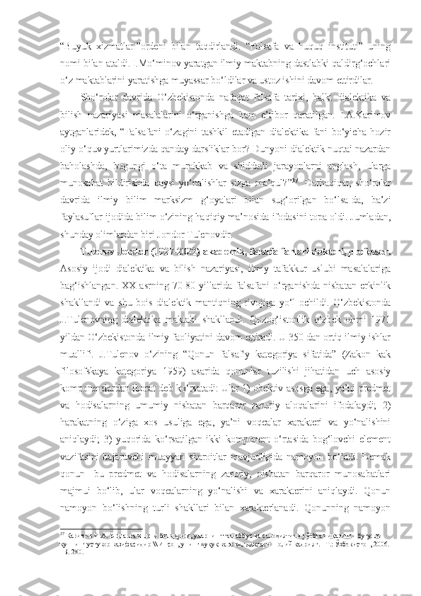 “Buyuk   xizmatlari”ordeni   bilan   taqdirlandi.   “Falsafa   va   huquq   instituti”   uning
nomi bilan ataldi. I.Mo‘minov yaratgan ilmiy maktabning dastlabki qaldirg‘ochlari
o‘z maktablarini yaratishga muyassar bo‘ldilar va ustoz ishini davom ettirdilar. 
Sho‘rolar   davrida   O‘zbekistonda   nafaqat   falsafa   tarixi,   balki   dialektika   va
bilish   nazariyasi   masalalarini   o‘rganishga   ham   e’tibor   qaratilgan.   I.A.Karimov
aytganlaridek,   “Falsafani   o‘zagini   tashkil   etadigan   dialektika   fani   bo‘yicha   hozir
oliy o‘quv yurtlarimizda qanday darsliklar bor? Dunyoni dialektik nuqtai nazardan
baholashda,   bugungi   o‘ta   murakkab   va   shiddatli   jarayonlarni   anglash,   ularga
munosabat   bildirishda   qaysi   yo‘nalishlar   sizga   ma’qul?” 37
.   Darhaqiqat,   sho‘rolar
davrida   ilmiy   bilim   marksizm   g‘oyalari   bilan   sug‘orilgan   bo‘lsa-da,   ba’zi
faylasuflar ijodida bilim o‘zining haqiqiy ma’nosida ifodasini topa oldi. Jumladan,
shunday olimlardan biri Jondor Tulenovdir.
Tulenov Jondor (1927-2002)   akademik, falsafa fanlari doktori, professor.
Asosiy   ijodi   dialektika   va   bilish   nazariyasi,   ilmiy   tafakkur   uslubi   masalalariga
bag‘ishlangan.   XX  asrning   70-80  yillarida  falsafani   o‘rganishda   nisbatan   erkinlik
shakllandi   va   shu   bois   dialektik   mantiqning   rivojiga   yo‘l   ochildi.   O‘zbekistonda
J.Tulenovning   dialektika   maktabi   shakllandi.   Qozog‘istonlik   o‘zbek   olimi   1971
yildan O‘zbekistonda ilmiy faoliyatini davom ettiradi. U 350 dan ortiq ilmiy ishlar
muallifi.   J.Tulenov   o‘zining   “Qonun   falsafiy   kategoriya   sifatida”   (Zakon   kak
filosofskaya   kategoriya   1959)   asarida   qonunlar   tuzilishi   jihatidan   uch   asosiy
komponentlardan iborat deb ko‘rsatadi: Ular 1) obektiv asosga ega, ya’ni predmet
va   hodisalarning   umumiy   nisbatan   barqaror   zaruriy   aloqalarini   ifodalaydi;   2)
harakatning   o‘ziga   xos   usuliga   ega,   ya’ni   voqealar   xarakteri   va   yo‘nalishini
aniqlaydi;   3)   yuqorida   ko‘rsatilgan   ikki   komponent   o‘rtasida   bog‘lovchi   element
vazifasini   bajaruvchi   muayyan   sharoitlar   mavjudligida   namoyon   bo‘ladi.   Demak
qonun-   bu   predmet   va   hodisalarning   zaruriy,   nisbatan   barqaror   munosabatlari
majmui   bo‘lib,   ular   voqealarning   yo‘nalishi   va   xarakterini   aniqlaydi.   Qonun
namoyon   bo‘lishning   turli   shakllari   bilan   xarakterlanadi.   Qonunning   namoyon
37
 Каримов И.А. Ёшларга ишонч билдириш, уларнинг ташаббус ва салоҳиятини рўёбга чиқариш – бугунги 
куннинг устувор вазифасидир \\ Инсон, унинг ҳуқуқ ва эркинликлари – олий қадрият. –Т.: Ўзбекистон, 2006.
–Б. 280.   