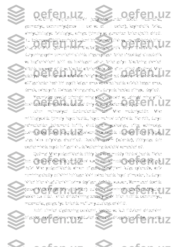 Falsafaning   rivojlanib   borishi   jarayonida   undan   dastlab   matematika,
geometriya,   astronomiya(er.av   I-II   asr   va   er.   I-II   asrlari),   keyinchalik   fizika,
ximiya,biologiya   fiziologiya,   so‘ngra   ijtimoiy   va   gumanitar   fanlar   ajralib   chiqdi.
Bu fanlar avval dalillar to‘plash, ularni bir, tizimga solish va umumlashtirish bilan
shug‘ullandilar.   Qadimgi   Sharq   falsafasida   ham,   antik   dunyo   falsafasida   ham
dunyoning ayrim tomonlarini alohida o‘rganayotgan fanlar o‘rtasidagi aloqadorlik
va   bog‘lanishlarni   tahlil   eta   boshlagani   uchun   fanlar   go‘yo   falsafaning   qismlari
sifatida   tasavvur   etildi   vafalsafani   «fanlar   fani»   deb   e’lon   qilindi.   Qadimgi   Misr
adabiyotining nodir asari «Arfist qo‘shig‘i» da dinni rad etuvchi fikrlar bor.Unda:
«O‘lganlardan hech biri qaytib kelgan emas va oxirat haqida so‘zlab bergan emas,
demak, oxirat yo‘q. Oxiratga ishonguncha, shu dunyoda harakat qiling»,- deyiladi.
Yeramizdan   avvalgi   to‘rtinchi   ming   yillikning   oxiri   va   uchinchi   ming   yillik
boshlarida qadimgi Misrda dastlabki diniy-falsafiy fikrlar rivoj topgan.
Jahon   mahnaviyati   durdonalaridan   biri   Misr   madaniyatidir.   Misr
mifologiyasida   ijtimoiy   hayot   haqida,   hayot   ma’nosi   to‘g‘risida   fikr   ritib,   dunyo
ne’matlaridan   bahramand   bo‘lib,   shod-hurram   yashashga,   o‘lim   vahimasiga
tushmaslikka   da’vat   etganlar.   «Nasixatnoma»   asarida   odamlarni   bilim   olishga,
unga   ixlos   qo‘yishga   chaqiriladi.   Dastlabki   taqvim   (kalendar),   tibbiyotga   doir
asarlar misrda paydo bo‘lgani shu da’vatlarning dastlabki samaralari edi.
Qadimgi Misr yodgorliklarida tibbiy hodisalar moddiy ibtidosi haqida fikrlar
bor. Ularda hamma narsalarning asosi suv, butun koinotda havo mavjud deyilgan.
Ba’zi   Misr   yodgorliklarida   «inson   o‘lgach,   uning   jismi   kulga   aylanadi»,   «o‘z
nomining abadiy qolishini hohlagan kishi oxirat haqida hayol qilmasdan, bu dunyo
ishlari bilan shug‘ullanishi lozim» deyilgan. Bobilda, xususan, Xammurapi davrida
(er.av   IV   ming   yillikning   boshlari)   quldorlik   tuzimining   ijtimoiy   ziddiyatlari
keskin   tus   oldai.   Ishlab   chiqarishning   taraqqiy   etishi   bilan   Bobilda   astronomiya,
matematika, geografiya fanlarida ma’lum yutuqlarga erishildi.
Bobil   olimlari   algebraning   asoslarini,   kvadrat   va   kub   ildizlarni   chiqarishni
bilganlar,   astronomlar   osmon   yulduzlari   kartasini   chizganlar.   Er.   Av.   II   asrda 