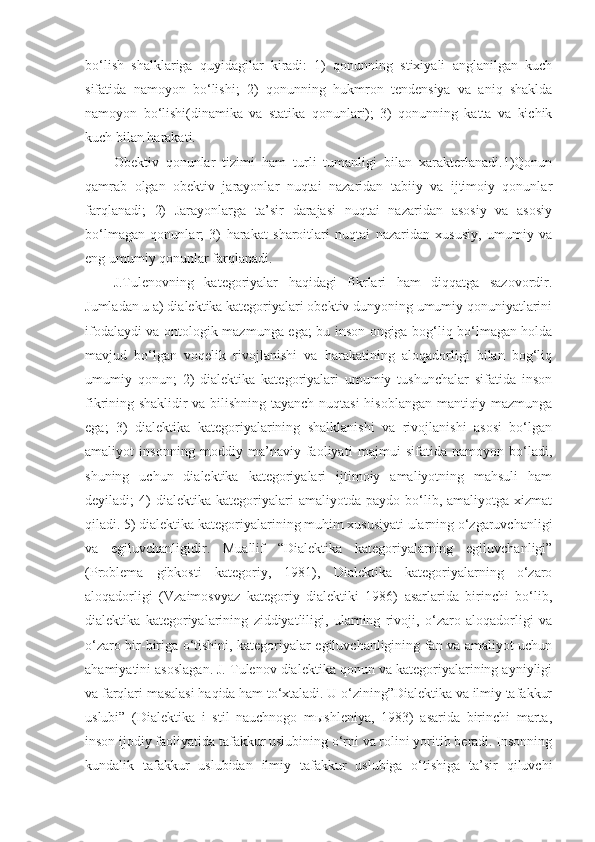 bo‘lish   shalklariga   quyidagilar   kiradi:   1)   qonunning   stixiyali   anglanilgan   kuch
sifatida   namoyon   bo‘lishi;   2)   qonunning   hukmron   tendensiya   va   aniq   shaklda
namoyon   bo‘lishi(dinamika   va   statika   qonunlari);   3)   qonunning   katta   va   kichik
kuch bilan harakati. 
Obektiv   qonunlar   tizimi   ham   turli   tumanligi   bilan   xarakterlanadi.1)Qonun
qamrab   olgan   obektiv   jarayonlar   nuqtai   nazaridan   tabiiy   va   ijtimoiy   qonunlar
farqlanadi;   2)   Jarayonlarga   ta’sir   darajasi   nuqtai   nazaridan   asosiy   va   asosiy
bo‘lmagan   qonunlar;   3)   harakat   sharoitlari   nuqtai   nazaridan   xususiy,   umumiy   va
eng umumiy qonunlar farqlanadi. 
J.Tulenovning   kategoriyalar   haqidagi   fikrlari   ham   diqqatga   sazovordir.
Jumladan u a) dialektika kategoriyalari obektiv dunyoning umumiy qonuniyatlarini
ifodalaydi va ontologik mazmunga ega; bu inson ongiga bog‘liq bo‘lmagan holda
mavjud   bo‘lgan   voqelik   rivojlanishi   va   harakatining   aloqadorligi   bilan   bog‘liq
umumiy   qonun;   2)   dialektika   kategoriyalari   umumiy   tushunchalar   sifatida   inson
fikrining shaklidir va bilishning tayanch nuqtasi  hisoblangan mantiqiy mazmunga
ega;   3)   dialektika   kategoriyalarining   shalklanishi   va   rivojlanishi   asosi   bo‘lgan
amaliyot   insonning   moddiy   ma’naviy   faoliyati   majmui   sifatida   namoyon   bo‘ladi,
shuning   uchun   dialektika   kategoriyalari   ijtimoiy   amaliyotning   mahsuli   ham
deyiladi;   4)   dialektika   kategoriyalari   amaliyotda   paydo  bo‘lib,  amaliyotga   xizmat
qiladi. 5) dialektika kategoriyalarining muhim xususiyati ularning o‘zgaruvchanligi
va   egiluvchanligidir.   Muallif   “Dialektika   kategoriyalarning   egiluvchanligi”
(Problema   gibkosti   kategoriy,   1981),   Dialektika   kategoriyalarning   o‘zaro
aloqadorligi   (Vzaimosvyaz   kategoriy   dialektiki   1986)   asarlarida   birinchi   bo‘lib,
dialektika   kategoriyalarining   ziddiyatliligi,   ularning   rivoji,   o‘zaro   aloqadorligi   va
o‘zaro bir-biriga o‘tishini, kategoriyalar egiluvchanligining fan va amaliyot uchun
ahamiyatini asoslagan. J. Tulenov dialektika qonun va kategoriyalarining ayniyligi
va farqlari masalasi haqida ham to‘xtaladi. U o‘zining”Dialektika va ilmiy tafakkur
uslubi”   (Dialektika   i   stil   nauchnogo   mыshleniya,   1983)   asarida   birinchi   marta,
inson ijodiy faoliyatida tafakkur uslubining o‘rni va rolini yoritib beradi. Insonning
kundalik   tafakkur   uslubidan   ilmiy   tafakkur   uslubiga   o‘tishiga   ta’sir   qiluvchi 