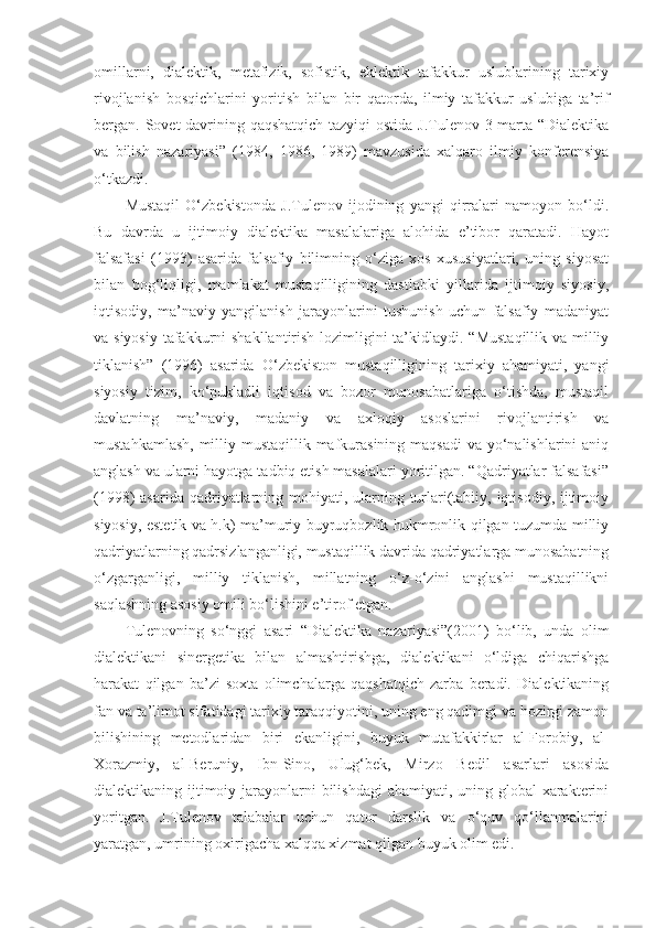 omillarni,   dialektik,   metafizik,   sofistik,   eklektik   tafakkur   uslublarining   tarixiy
rivojlanish   bosqichlarini   yoritish   bilan   bir   qatorda,   ilmiy   tafakkur   uslubiga   ta’rif
bergan. Sovet davrining qaqshatqich  tazyiqi  ostida J.Tulenov 3 marta “Dialektika
va   bilish   nazariyasi”   (1984,   1986,   1989)   mavzusida   xalqaro   ilmiy   konferensiya
o‘tkazdi.
Mustaqil   O‘zbekistonda   J.Tulenov   ijodining   yangi   qirralari   namoyon   bo‘ldi.
Bu   davrda   u   ijtimoiy   dialektika   masalalariga   alohida   e’tibor   qaratadi.   Hayot
falsafasi   (1993)   asarida   falsafiy   bilimning   o‘ziga   xos   xususiyatlari,   uning   siyosat
bilan   bog‘liqligi,   mamlakat   mustaqilligining   dastlabki   yillarida   ijtimoiy   siyosiy,
iqtisodiy,   ma’naviy   yangilanish   jarayonlarini   tushunish   uchun   falsafiy   madaniyat
va siyosiy  tafakkurni  shakllantirish lozimligini  ta’kidlaydi. “Mustaqillik va milliy
tiklanish”   (1996)   asarida   O‘zbekiston   mustaqilligining   tarixiy   ahamiyati,   yangi
siyosiy   tizim,   ko‘pukladli   iqtisod   va   bozor   munosabatlariga   o‘tishda,   mustaqil
davlatning   ma’naviy,   madaniy   va   axloqiy   asoslarini   rivojlantirish   va
mustahkamlash, milliy mustaqillik mafkurasining maqsadi  va yo‘nalishlarini aniq
anglash va ularni hayotga tadbiq etish masalalari yoritilgan. “Qadriyatlar falsafasi”
(1998) asarida qadriyatlarning mohiyati, ularning turlari(tabiiy, iqtisodiy, ijtimoiy
siyosiy, estetik va h.k) ma’muriy buyruqbozlik hukmronlik qilgan tuzumda milliy
qadriyatlarning qadrsizlanganligi, mustaqillik davrida qadriyatlarga munosabatning
o‘zgarganligi,   milliy   tiklanish,   millatning   o‘z-o‘zini   anglashi   mustaqillikni
saqlashning asosiy omili bo‘lishini e’tirof etgan.
Tulenovning   so‘nggi   asari   “Dialektika   nazariyasi”(2001)   bo‘lib,   unda   olim
dialektikani   sinergetika   bilan   almashtirishga,   dialektikani   o‘ldiga   chiqarishga
harakat   qilgan   ba’zi   soxta   olimchalarga   qaqshatqich   zarba   beradi.   Dialektikaning
fan va ta’limot sifatidagi tarixiy taraqqiyotini, uning eng qadimgi va hozirgi zamon
bilishining   metodlaridan   biri   ekanligini,   buyuk   mutafakkirlar   al-Forobiy,   al-
Xorazmiy,   al-Beruniy,   Ibn-Sino,   Ulug‘bek,   Mirzo   Bedil   asarlari   asosida
dialektikaning ijtimoiy jarayonlarni bilishdagi  ahamiyati, uning global  xarakterini
yoritgan.   J.Tulenov   talabalar   uchun   qator   darslik   va   o‘quv   qo‘llanmalarini
yaratgan, umrining oxirigacha xalqqa xizmat qilgan buyuk olim edi. 