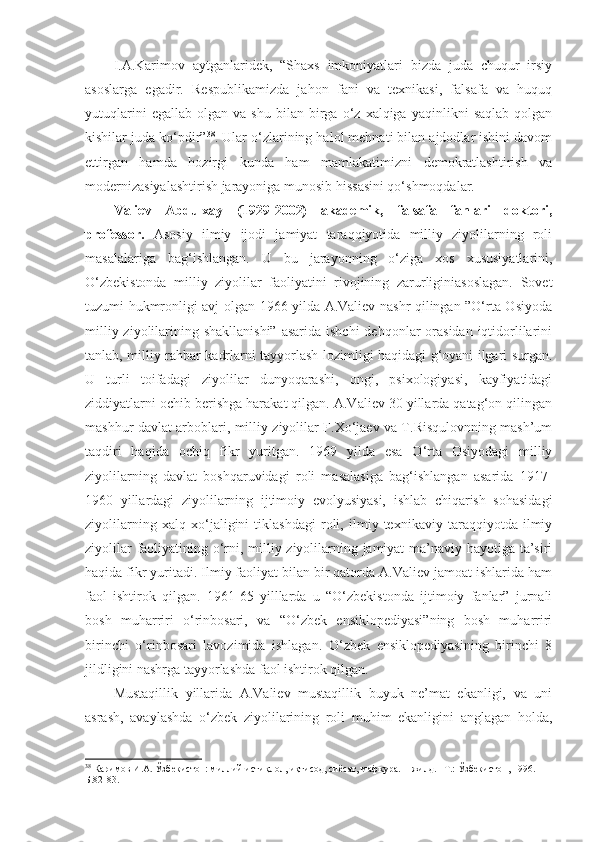 I.A.Karimov   aytganlaridek,   “Shaxs   imkoniyatlari   bizda   juda   chuqur   irsiy
asoslarga   egadir.   Respublikamizda   jahon   fani   va   texnikasi,   falsafa   va   huquq
yutuqlarini   egallab   olgan   va   shu   bilan  birga  o‘z   xalqiga  yaqinlikni   saqlab   qolgan
kishilar juda ko‘pdir” 38
. Ular o‘zlarining halol mehnati bilan ajdodlar ishini davom
ettirgan   hamda   hozirgi   kunda   ham   mamlakatimizni   demokratlashtirish   va
modernizasiyalashtirish jarayoniga munosib hissasini qo‘shmoqdalar. 
Valiev   Abdulxay   (1929-2002)   akademik,   falsafa   fanlari   doktori,
professor.   Asosiy   ilmiy   ijodi   jamiyat   taraqqiyotida   milliy   ziyolilarning   roli
masalalariga   bag‘ishlangan.   U   bu   jarayonning   o‘ziga   xos   xususiyatlarini,
O‘zbekistonda   milliy   ziyolilar   faoliyatini   rivojining   zarurliginiasoslagan.   Sovet
tuzumi hukmronligi avj olgan 1966 yilda A.Valiev nashr qilingan ”O‘rta Osiyoda
milliy ziyolilarining shakllanishi”  asarida ishchi  dehqonlar  orasidan  iqtidorlilarini
tanlab, milliy rahbar kadrlarni tayyorlash lozimligi haqidagi g‘oyani ilgari surgan.
U   turli   toifadagi   ziyolilar   dunyoqarashi,   ongi,   psixologiyasi,   kayfiyatidagi
ziddiyatlarni ochib berishga harakat qilgan. A.Valiev 30 yillarda qatag‘on qilingan
mashhur davlat arboblari, milliy ziyolilar F.Xo‘jaev va T.Risqulovnning mash’um
taqdiri   haqida   ochiq   fikr   yuritgan.   1969   yilda   esa   O‘rta   Osiyodagi   milliy
ziyolilarning   davlat   boshqaruvidagi   roli   masalasiga   bag‘ishlangan   asarida   1917-
1960   yillardagi   ziyolilarning   ijtimoiy   evolyusiyasi,   ishlab   chiqarish   sohasidagi
ziyolilarning   xalq   xo‘jaligini   tiklashdagi   roli,   ilmiy   texnikaviy   taraqqiyotda   ilmiy
ziyolilar faoliyatining o‘rni, milliy ziyolilarning jamiyat  ma’naviy hayotiga ta’siri
haqida fikr yuritadi. Ilmiy faoliyat bilan bir qatorda A.Valiev jamoat ishlarida ham
faol   ishtirok   qilgan.   1961-65   yilllarda   u   “O‘zbekistonda   ijtimoiy   fanlar”   jurnali
bosh   muharriri   o‘rinbosari,   va   “O‘zbek   ensiklopediyasi”ning   bosh   muharriri
birinchi   o‘rinbosari   lavozimida   ishlagan.   O‘zbek   ensiklopediyasining   birinchi   8
jildligini nashrga tayyorlashda faol ishtirok qilgan.
Mustaqillik   yillarida   A.Valiev   mustaqillik   buyuk   ne’mat   ekanligi,   va   uni
asrash,   avaylashda   o‘zbek   ziyolilarining   roli   muhim   ekanligini   anglagan   holda,
38
  Каримов И.А. Ўзбекистон: миллий истиқлол, иқтисод, сиёсат, мафкура. 1 -жилд. –Т.:  Ўзбекистон, 1996.  –
Б.82-83. 