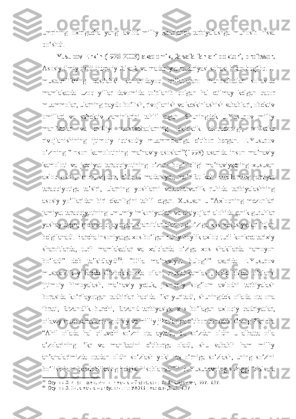 umrining   oxirigacha   yangi   avlod   milliy   kadrlarini   tarbiyalashga   munosib   hissa
qo‘shdi.
Yusupov Erkin (1928-2003) akademik, falsafa fanlari doktori, professor.
Asosiy ilmiy ijodi ijtimoiy falsafa va madaniyat nazariyasi sohasi bilan bog‘liq. U
mustaqillikning   dastlabki   kunlaridayoq   millatlararo   munosabatlar   sohasida
mamlakatda   uzoq   yillar   davomida   to‘planib   qolgan   hal   etilmay   kelgan   qator
muammolar, ularning paydo bo‘lish, rivojlanish va keskinlashish sabablari, obektiv
omillari   va   subektiv   zaminlarini   tahlil   etgan.   Shuningdek   E.Yusupov   milliy
manfaatlar   va   milliy   munosabatlarning   dialektik   aloqadorligi,   millatlar
rivojlanishining   ijtimoiy   iqtisodiy   muammolariga   e’tibor   bergan.   E.Yusupov
o‘zining   “Inson   kamolotining   ma’naviy   asoslari”(1998)   asarida   inson   ma’naviy
kamoloti   va   jamiyat   taraqqiyotining   o‘zaro   bog‘liqligi   ma’naviyatning   xususan
axloq   odob,   imon,   vijdon,   e’tiqod   madaniyat,   ma’rifat   kabi   omillarning   jamiyat
taraqqiyotiga   ta’siri,   ularning   yoshlarni   vatanparvarlik   ruhida   tarbiyalashning
asosiy   yo‘llaridan   biri   ekanligini   tahlil   etgan.   Xususan   u   “Axloqning   mezonlari
jamiyat taraqqiyotining umumiy imkoniyatlari va ehtiyojlari alohida etnik guruhlar
yashayotgan,   mehnat   qilayotgan  sharoitlar   ularning   o‘ziga   xos   xususiyatlari   bilan
belgilanadi. Barcha insoniyatga xos bo‘lgan ruhiy boylik-axloq turli konkret tarixiy
sharoitlarda,   turli   mamlakatlar   va   xalqlarda   o‘ziga   xos   shakllarda   namoyon
bo‘ladi”   deb   ta’kidlaydi 39
.   ”Oila   ma’naviyat   bulog‘i”   asarida   E.Yusupov
mustaqillik   yillarida   O‘zbekistonda   oilani   mustahkamlash,   ko‘p   bolali   oilalarni
ijtimoiy   himoyalash,   ma’naviy   yetuk,   jismoniy   sog‘lom   avlodni   tarbiyalash
borasida   ko‘rilayotgan   tadbirlar   haqida   fikr   yuritadi,   shuningdek   oilada   ota-ona
ibrati,   farzandlik   burchi,   farzand   tarbiyasiga   xos   bo‘lagan   axloqiy   qadriyatlar,
oilaviy munosabatlarning diniy va milliy jihatlariga e’tibor qaratadi. Uning fikricha
“Ahil   oilada   hal   qiluvchi   so‘zni   ota   aytadi,   bu   so‘zdan   oldin   u   albatta   oila
a’zolarining   fikr   va   manfaatini   e’tiborga   oladi,   shu   sababli   ham   milliy
an’analarimizda   otadan   oldin   so‘zlash   yoki   ota   o‘rniga   so‘zlash,   uning   so‘zini
bo‘lish ham beodoblikning belgisi hisoblanadi” 40
. E.Yusupovning so‘nggi “Falsafa
39
  Юсупов Э. Инсон камолотининг маънавий асослари.-Т.: Университет, 1997.-Б.37.
40
  Юсупов Э. Оила маънавият булоғи.-Т.: УАЖБТ маркази,2003.-Б.37 