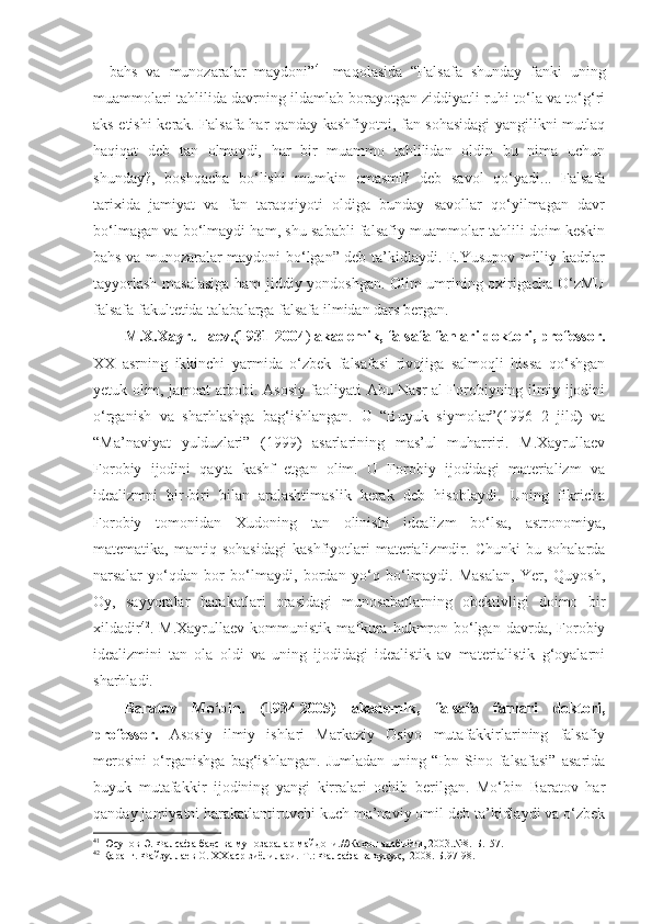 –   bahs   va   munozaralar   maydoni” 41
  maqolasida   “Falsafa   shunday   fanki   uning
muammolari tahlilida davrning ildamlab borayotgan ziddiyatli ruhi to‘la va to‘g‘ri
aks etishi kerak. Falsafa har qanday kashfiyotni, fan sohasidagi  yangilikni mutlaq
haqiqat   deb   tan   olmaydi,   har   bir   muammo   tahlilidan   oldin   bu   nima   uchun
shunday?,   boshqacha   bo‘lishi   mumkin   emasmi?   deb   savol   qo‘yadi...   Falsafa
tarixida   jamiyat   va   fan   taraqqiyoti   oldiga   bunday   savollar   qo‘yilmagan   davr
bo‘lmagan va bo‘lmaydi ham, shu sababli falsafiy muammolar tahlili doim keskin
bahs va munozaralar maydoni bo‘lgan” deb ta’kidlaydi. E.Yusupov milliy kadrlar
tayyorlash masalasiga ham jiddiy yondoshgan. Olim umrining oxirigacha O‘zMU
falsafa fakultetida talabalarga falsafa ilmidan dars bergan. 
M.X.Xayrullaev.(1931-2004 )  akademik, falsafa fanlari doktori, professor.
XX   asrning   ikkinchi   yarmida   o‘zbek   falsafasi   rivojiga   salmoqli   hissa   qo‘shgan
yetuk olim, jamoat arbobi. Asosiy faoliyati Abu Nasr al Forobiyning ilmiy ijodini
o‘rganish   va   sharhlashga   bag‘ishlangan.   U   “Buyuk   siymolar”(1996   2   jild)   va
“Ma’naviyat   yulduzlari”   (1999)   asarlarining   mas’ul   muharriri.   M.Xayrullaev
Forobiy   ijodini   qayta   kashf   etgan   olim.   U   Forobiy   ijodidagi   materializm   va
idealizmni   bir-biri   bilan   aralashtimaslik   kerak   deb   hisoblaydi.   Uning   fikricha
Forobiy   tomonidan   Xudoning   tan   olinishi   idealizm   bo‘lsa,   astronomiya,
matematika,   mantiq   sohasidagi   kashfiyotlari   materializmdir.   Chunki   bu   sohalarda
narsalar   yo‘qdan   bor   bo‘lmaydi,   bordan   yo‘q   bo‘lmaydi.   Masalan,   Yer,   Quyosh,
Oy,   sayyoralar   harakatlari   orasidagi   munosabatlarning   obektivligi   doimo   bir
xildadir 42
. M.Xayrullaev  kommunistik  mafkura  hukmron  bo‘lgan  davrda, Forobiy
idealizmini   tan   ola   oldi   va   uning   ijodidagi   idealistik   av   materialistik   g‘oyalarni
sharhladi.
Baratov   Mo‘bin.   (1934-2005)   akademik,   falsafa   fanlari   doktori,
professor.   Asosiy   ilmiy   ishlari   Markaziy   Osiyo   mutafakkirlarining   falsafiy
merosini   o‘rganishga   bag‘ishlangan.   Jumladan   uning   “Ibn   Sino   falsafasi”   asarida
buyuk   mutafakkir   ijodining   yangi   kirralari   ochib   berilgan.   Mo‘bin   Baratov   har
qanday jamiyatni harakatlantiruvchi kuch ma’naviy omil deb ta’kidlaydi va o‘zbek
41
  Юсупов Э. Фалсафа баҳс ва мунозаралар майдони.//Жаҳон адабиёти, 2003.№8.-Б.157.
42
 Қаранг. Файзуллаев О. ХХ аср зиёлилари.-Т.: Фалсафа ва ҳуқуқ,  2008.-Б.97-98. 