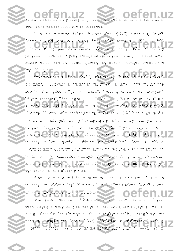 xalqida tarixan ma’naviy qadriyatlarga sodiqlik shakllangan, hozirgi kunda ularni
davr ruhiga moslashtirish lozim deb hisoblaydi. 
Tursunmuhamedov   Sattar   Pozilxaqovich.   (1929)   akademik,   falsafa
fanlari   doktori,   professor.   Asosiy   ilmiy   ishlari   sanoat   va   qishloq   xo‘jalik
mehnati,   ijtimoiy   guruhlar,   tabaqalar,   mulkdorlar   sinfining   shakllanishi,   ijtimoiy
jarayonlar, jamiyatning siyosiy tizimi, mustaqillik yillarida esa, bozor iqtisodiyoti
munosabatlari   sharoitida   kuchli   ijtimoiy   siyosatning   ahamiyati   masalalariga
bag‘ishlangan.
Shermuxamedov   Said   (1930)   akademik,   falsafa   fanlari   doktori,
professor.   O‘zbekistonda   madaniyat   nazariyasi   va   tarixi   ilmiy   maktabining
asoschi.   Shuningdek   u   “Ijtimoiy   falsafa”,   “Pedagogika   tarixi   va   nazariyasi”,
“Siyosatshunoslik”, “Sosiologiya”, “Etika” ,”Estetika”, “Madaniyatshunoslik” kabi
yo‘nalishlarda   jami   570   yaqin   ilmiy   va   ilmiy   ommabop   ishlarning   muallifi.
O‘zining   “O‘zbek   xalqi   madaniyatining   milliy   shakli”(1961)   monografiyasida
o‘zbek xalqi madaniyati qadimiy ildizlarga egaligi va har qanday madaniyat zamon
ruhiga moslashib, yangilanib borishi va ayni paytda milliy ruhi saqlanib qolishini
ta’kidlaydi.   S.Shermuxamedov   nafaqat   o‘zbek   millati,   balki   boshqa   millat
madaniyatini   ham   o‘rganish   asosida   milliy   madaniyatlarda   o‘zaro   uyg‘unlik   va
o‘zaro aloqadorlik bor, biroq har bir millatning milliy o‘ziga xosligi millatlarni bir-
biridan farqini ko‘rsatadi, deb hisoblaydi. Olim madaniyatning gumanistik asoslari,
zamonaviy   madaniyatning   shakllanishida   milliy   va   umuminsoniy   madaniyat
uyg‘unligiga alohida e’tibor qaratadi.
Sovet   tuzumi   davrida   S.Shermuxamedov   tashabbusi   bilan   jami   to‘rtta   milliy
madaniyat   masalalariga   bag‘ishlangan   xalqaro   konferensiyalar   o‘tkazildi.   Ularda
jahon hamjamiyati vakillari ishtirok etdilar.
Mustaqillik   yillarida   S.Shermuxamedov   milliy   istiqlol   g‘oyasi,
yangilanayotgan jamiyatning asl mohiyatini aholi turli qatlamlari, ayniqsa yoshlar
ongiga   singdirishning   ahamiyatini   chuqur   anglagan   holda,   “Yangilanayotgan
jamiyatga-   yangilangan   falsafa”,(1993)   “Madaniya   va   sivilizasiya”(1996),   ),
“Davrimiz   allomasi”(1998)   “Biz   qanday   jamiyat   qurmoqdamiz”(1999),   “Istiqlol 