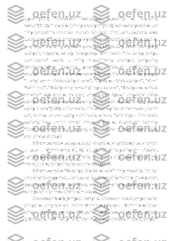 quyoshi”(2002)   “O‘zbekiston   Respublikasi   mustaqilligi   va   falsafaning
ravnaqi”(2005), ”Falsafa va ijtimoiy taraqqiyot” (2005), kabi asarlar yaratdi va ular
ilmiy   jamoatchilik   tomonidan   munosib   baholandi.   Olim,   ushbu   asarlarida   sovet
tuzumi davrida falsafa fanining siyosiylashtirish  oqibatlari haqida fikr yuritadi va
yangilangan falsafaning eng avvalo gumanistik, so‘ngra dunyoqarashli, tarbiyaviy,
qadriyatli,   integrativ,   axloqiy   funksiyalariga   ta’rif   beradi.   “Biz   qanday   jamiyat
qurmoqdamiz”   asarida   u   milliy   mustaqillikning   ahamiyati,   jamiyatning
demokratiyalashuvi   jarayonida   yangilangan   tafakkurni   shakllantirishning
zaruriyatini   asoslaydi.   S.Shermuxamedov   S.Mirzaev   bilan   hamkorlikda   yaratgan
“Hozirgi   zamon   o‘zbek   adabiyoti   tarixi”,   “Oybek   va   o‘zbek   adabiyoti”,   “Komil
Yashin   ijodi”,   “Adabiyotning   hamkorligi   hayot   taqozosi”,   “Abadiyot   va   san’atda
prinsiplar”   kabi   kitob   va   risolalari,   uning   nafaqat   faylasuf   olim,   balki   o‘zbek
adabiyotining haqiqiy ixlosmandi ekanligidan dalolatdir. Xususan ”Hozirgi o‘zbek
adabiyoti tarixi”(1985) qo‘llanmasida olim zamon zaylidan cho‘chimasdan, har bir
adib, shoir   va  umuman  adabiy  muhit  haqida  xolisona  fikr  bildirgan. Olim   barcha
asarlarida   inson   omilini   birinchi   o‘ringa   qo‘yadi   va   shogirdlarini   Bedilning
“Garchi   dushmanni   do‘st   qilolmasang,   do‘stni   dushman   qilmagin”   degan   naqliga
amal qilishga chorlaydi.
S.Shermuxamedov ustozga sadoqatli  shogird va shogirdparvar ustoz hamdir.
U   ustozi   I.   Mo‘minovning   80,   85,   90,   95,   100   yillik   yubileylarini   o‘tkazish,
tug‘ilgan   yurtida   muzey   tashkil   qilishda   faol   ishtirok   qildi,   ustozining   boy   ilmiy
merosi, ijodi va faoliyati haqida qator risolalar yaratdi. 
S.Shermuxamedov   “Madaniyat   falsafasi   va   tarixi”   ilmiy   maktabida   130   dan
ortiq shogirdlar tayyorladi, ular bugungi kunda respublikamiz Oliy o‘quv yurtlari,
davlat tashkilotlarida turli lavozimlarda ishlab yurt tinchligi va farovonligiga ilmiy
salohiyatlari bilan hissa qo‘shib kelmoqdalar.
O‘zbekiston falsafa jamiyati.  1973 yilda O‘zbekiston falsafa jamiyati tashkil
qilingan   va   uning   raisi   etib   Ibrohim   Mo‘minov   saylangan.   I.Mo‘minov   vafotidan
so‘ng,   1974-1980   yillarda   “Muzaffar   Xayrullaev,   1980-1986   yillarda
Q.Xonazarov, 1988-1990 yillarda Erkin Yusupovlar O‘zbekiston falsafa jamiyati” 