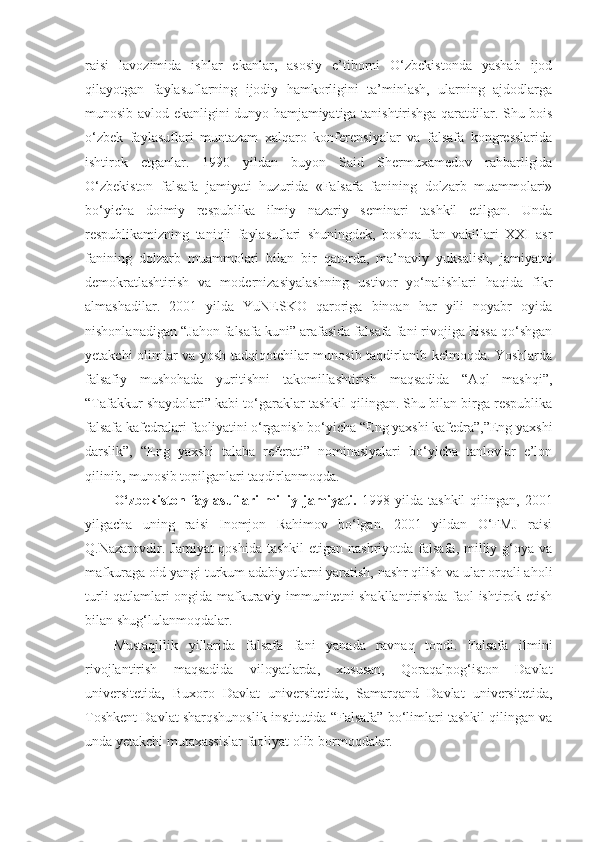 raisi   lavozimida   ishlar   ekanlar,   asosiy   e’tiborni   O‘zbekistonda   yashab   ijod
qilayotgan   faylasuflarning   ijodiy   hamkorligini   ta’minlash,   ularning   ajdodlarga
munosib avlod ekanligini dunyo hamjamiyatiga tanishtirishga qaratdilar. Shu bois
o‘zbek   faylasuflari   muntazam   xalqaro   konferensiyalar   va   falsafa   kongresslarida
ishtirok   etganlar.   1990   yildan   buyon   Said   Shermuxamedov   rahbarligida
O‘zbekiston   falsafa   jamiyati   huzurida   «Falsafa   fanining   dolzarb   muammolari»
bo‘yicha   doimiy   respublika   ilmiy   nazariy   seminari   tashkil   etilgan.   Unda
respublikamizning   taniqli   faylasuflari   shuningdek,   boshqa   fan   vakillari   XXI   asr
fanining   dolzarb   muammolari   bilan   bir   qatorda,   ma’naviy   yuksalish,   jamiyatni
demokratlashtirish   va   modernizasiyalashning   ustivor   yo‘nalishlari   haqida   fikr
almashadilar.   2001   yilda   YuNESKO   qaroriga   binoan   har   yili   noyabr   oyida
nishonlanadigan “Jahon falsafa kuni” arafasida falsafa fani rivojiga hissa qo‘shgan
yetakchi olimlar va yosh tadqiqotchilar munosib taqdirlanib kelmoqda. Yoshlarda
falsafiy   mushohada   yuritishni   takomillashtirish   maqsadida   “Aql   mashqi”,
“Tafakkur shaydolari” kabi to‘garaklar tashkil qilingan. Shu bilan birga respublika
falsafa kafedralari faoliyatini o‘rganish bo‘yicha “Eng yaxshi kafedra”,”Eng yaxshi
darslik”,   “Eng   yaxshi   talaba   referati”   nominasiyalari   bo‘yicha   tanlovlar   e’lon
qilinib, munosib topilganlari taqdirlanmoqda.
O‘zbekiston   faylasuflari   milliy  jamiyati.   1998  yilda   tashkil   qilingan,   2001
yilgacha   uning   raisi   Inomjon   Rahimov   bo‘lgan.   2001   yildan   O‘FMJ   raisi
Q.Nazarovdir. Jamiyat  qoshida  tashkil  etigan nashriyotda  falsafa,  milliy g‘oya va
mafkuraga oid yangi turkum adabiyotlarni yaratish, nashr qilish va ular orqali aholi
turli qatlamlari ongida mafkuraviy immunitetni shakllantirishda faol ishtirok etish
bilan shug‘lulanmoqdalar. 
Mustaqillik   yillarida   falsafa   fani   yanada   ravnaq   topdi.   Falsafa   ilmini
rivojlantirish   maqsadida   viloyatlarda,   xususan,   Qoraqalpog‘iston   Davlat
universitetida,   Buxoro   Davlat   universitetida,   Samarqand   Davlat   universitetida,
Toshkent Davlat sharqshunoslik institutida “Falsafa” bo‘limlari tashkil qilingan va
unda yetakchi mutaxassislar faoliyat olib bormoqdalar.   