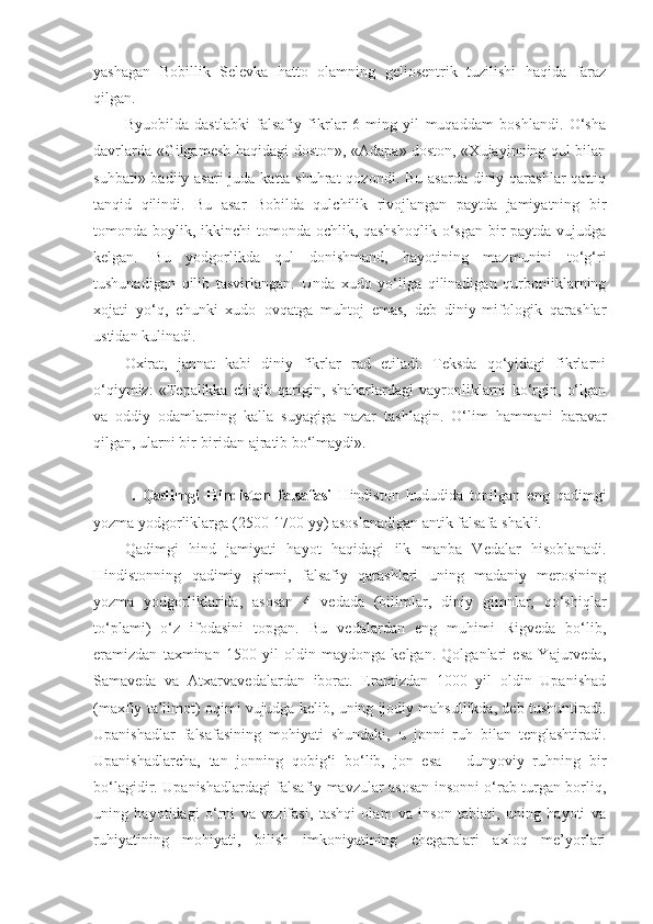 yashagan   Bobillik   Selevka   hatto   olamning   geliosentrik   tuzilishi   haqida   faraz
qilgan.
Byuobilda   dastlabki   falsafiy   fikrlar   6   ming   yil   muqaddam   boshlandi.   O‘sha
davrlarda «Gilgamesh haqidagi doston», «Adapa» doston, «Xujayinning qul bilan
suhbati» badiiy asari  juda katta shuhrat  qozondi. Bu asarda diniy qarashlar  qattiq
tanqid   qilindi.   Bu   asar   Bobilda   qulchilik   rivojlangan   paytda   jamiyatning   bir
tomonda boylik, ikkinchi  tomonda ochlik, qashshoqlik  o‘sgan bir paytda vujudga
kelgan.   Bu   yodgorlikda   qul   donishmand,   hayotining   mazmunini   to‘g‘ri
tushunadigan   qilib   tasvirlangan.   Unda   xudo   yo‘liga   qilinadigan   qurbonliklarning
xojati   yo‘q,   chunki   xudo   ovqatga   muhtoj   emas,   deb   diniy-mifologik   qarashlar
ustidan kulinadi.
Oxirat,   jannat   kabi   diniy   fikrlar   rad   etiladi.   Teksda   qo‘yidagi   fikrlarni
o‘qiymiz:   «Tepalikka   chiqib   qarigin,   shaharlardagi   vayronliklarni   ko‘rgin,   o‘lgan
va   oddiy   odamlarning   kalla   suyagiga   nazar   tashlagin.   O‘lim   hammani   baravar
qilgan, ularni bir-biridan ajratib bo‘lmaydi».
  .   Qadimgi   Hindiston   falsafasi   Hindiston   hududida   topilgan   eng   qadimgi
yozma yodgorliklarga (2500-1700 yy) asoslanadigan antik falsafa shakli. 
Qadimgi   hind   jamiyati   hayot   haqidagi   ilk   manba   Vedalar   hisoblanadi.
Hindistonning   qadimiy   gimni,   falsafiy   qarashlari   uning   madaniy   merosining
yozma   yodgorliklarida,   asosan   4   vedada   (bilimlar,   diniy   gimnlar,   qo‘shiqlar
to‘plami)   o‘z   ifodasini   topgan.   Bu   vedalardan   eng   muhimi   Rigveda   bo‘lib,
eramizdan   taxminan   1500   yil   oldin   maydonga   kelgan.   Qolganlari   esa   Yajurveda,
Samaveda   va   Atxarvavedalardan   iborat.   Eramizdan   1000   yil   oldin   Upanishad
(maxfiy ta’limot) oqimi vujudga kelib, uning ijodiy mahsullikda, deb tushuntiradi.
Upanishadlar   falsafasining   mohiyati   shundaki,   u   jonni   ruh   bilan   tenglashtiradi.
Upanishadlarcha,   tan   jonning   qobig‘i   bo‘lib,   jon   esa   –   dunyoviy   ruhning   bir
bo‘lagidir. Upanishadlardagi falsafiy mavzular asosan insonni o‘rab turgan borliq,
uning   hayotidagi   o‘rni   va   vazifasi,   tashqi   olam   va   inson   tabiati,   uning   hayoti   va
ruhiyatining   mohiyati,   bilish   imkoniyatining   chegaralari   axloq   me’yorlari 