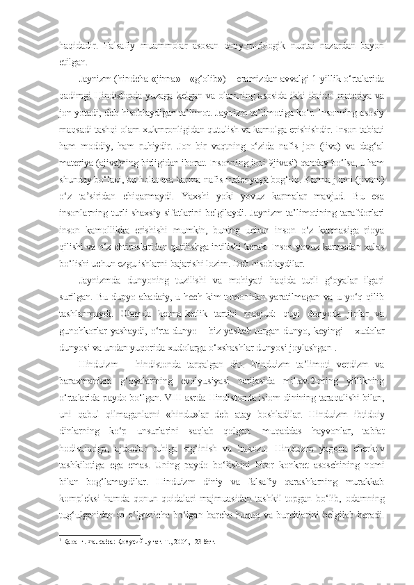 haqidadir.   Falsafiy   muammolar   asosan   diniy-mifologik   nuqtai   nazardan   bayon
etilgan.
Jaynizm (hindcha «jinna» - «g‘olib») – eramizdan avvalgi 1-yillik o‘rtalarida
qadimgi Hindistonda yuzaga kelgan va olamning asosida  ikki ibtido: materiya va
jon yotadi, deb hisoblaydigan ta’limot. Jaynizm ta’limotiga ko‘r. Insonning asosiy
maqsadi tashqi olam xukmronligidan qutulish va kamolga erishishdir. Inson tabiati
ham   moddiy,   ham   ruhiydir.   Jon   bir   vaqtning   o‘zida   nafis   jon   (jiva)   va   dag‘al
materiya (ajiva)ning birligidan iborat. Insonning joni 9jivasi) qanday bo‘lsa, u ham
shunday bo‘ladi, bu holat esa karma-nafis materiyaga bog‘liq. Karma jonni (jivani)
o‘z   ta’siridan   chiqarmaydi.   Yaxshi   yoki   yovuz   karmalar   mavjud.   Bu   esa
insonlarning   turli   shaxsiy   sifatlarini   belgilaydi.   Jaynizm   ta’limotining   tarafdorlari
inson   kamollikka   erishishi   mumkin,   buning   uchun   inson   o‘z   karmasiga   rioya
qilishi va o‘z ehtiroslaridan qutilishga intilishi kerak. Inson yovuz karmadan xalos
bo‘lishi uchun ezgu ishlarni bajarishi lozim. Deb hisoblaydilar.
Jaynizmda   dunyoning   tuzilishi   va   mohiyati   haqida   turli   g‘oyalar   ilgari
surilgan.  Bu   dunyo   abadaiy,   u  hech   kim   tomonidan   yaratilmagan   va   u  yo‘q  qilib
tashlanmaydi.   Olamda   ketma-ketlik   tartibi   mavjud:   quyi   dunyoda   jinlar   va
gunohkorlar   yashaydi,   o‘rta   dunyo  –   biz   yashab   turgan   dunyo,  keyingi   –  xudolar
dunyosi va undan yuqorida xudolarga o‘xshashlar dunyosi joylashgan 1
.
Hinduizm   –   hindistonda   tarqalgan   din.   Hinduizm   ta’limoti   verdizm   va
baraxmanizm   g‘oyalarining   evolyusiyasi   natijasida   mil.av.2-ming   yillikning
o‘rtalarida paydo bo‘lgan.   VIII - asrda   Hindistonda   islom   dinining   taraqalishi   bilan ,
uni   qabul   qilmaganlarni   « hindu » lar   deb   atay   boshladilar .   Hinduizm   ibtidoiy
dinlarning   ko‘p   unsurlarini   saqlab   qolgan:   muqaddas   hayvonlar,   tabiat
hodisalariga,   ajdodlar   ruhiga   sig‘inish   va   hakozo.   Hinduizm   yagona   cherkov
tashkilotiga   ega   emas .   Uning   paydo   bo‘lishini   biror   konkret   asoschining   nomi
bilan   bog‘lamaydilar .   Hinduizm   diniy   va   falsafiy   qarashlarning   murakkab
kompleksi   hamda   qonun-qoidalari   majmuasidan   tashkil   topgan   bo‘lib,   odamning
tug‘ulganidan   to   o‘lgunicha   bo‘lgan   barcha   huquq   va   burchlarini   belgilab   beradi.
1
 Қаранг. Фалсафа: Қомусий луғат. Т., 2004, 123-бет. 