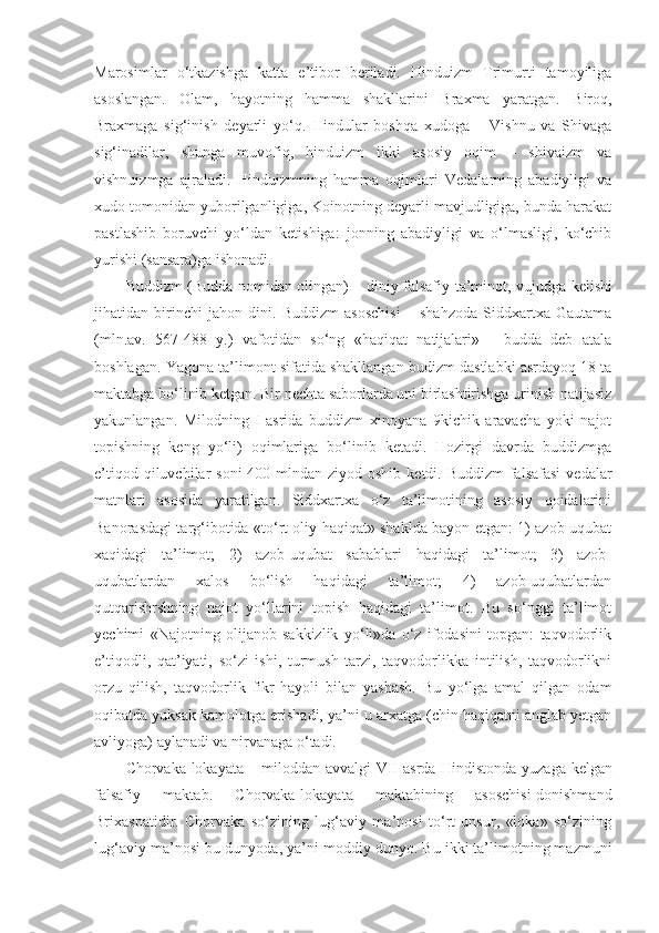 Marosimlar   o‘tkazishga   katta   e’tibor   beriladi.   Hinduizm   Trimurti   tamoyiliga
asoslangan.   Olam,   hayotning   hamma   shakllarini   Braxma   yaratgan.   Biroq,
Braxmaga   sig‘inish   deyarli   yo‘q.   Hindular   boshqa   xudoga   –   Vishnu   va   Shivaga
sig‘inadilar,   shunga   muvofiq,   hinduizm   ikki   asosiy   oqim   –   shivaizm   va
vishnuizmga   ajraladi.   Hinduizmning   hamma   oqimlari   Vedalarning   abadiyligi   va
xudo tomonidan yuborilganligiga, Koinotning deyarli mavjudligiga, bunda harakat
pastlashib   boruvchi   yo‘ldan   ketishiga:   jonning   abadiyligi   va   o‘lmasligi,   ko‘chib
yurishi (sansara)ga ishonadi.
Buddizm   ( Budda   nomidan   olingan ) –   diniy   falsafiy   ta’minot ,   vujudga   kelishi
jihatidan   birinchi   jahon   dini .   Buddizm   asoschisi   –   shahzoda   Siddxartxa   Gautama
(mln.av.   567-488   y.)   vafotidan   so‘ng   «haqiqat   natijalari»   -   budda   deb   atala
boshlagan. Yagona ta’limont sifatida shakllangan budizm dastlabki asrdayoq 18 ta
maktabga bo‘linib ketgan. Bir nechta saborlarda uni birlashtirishga urinish natijasiz
yakunlangan.   Milodning   I-asrida   buddizm   xinoyana   9kichik   aravacha   yoki   najot
topishning   keng   yo‘li)   oqimlariga   bo‘linib   ketadi.   Hozirgi   davrda   buddizmga
e’tiqod qiluvchilar  soni  400 mlndan ziyod oshib  ketdi. Buddizm  falsafasi  vedalar
matnlari   asosida   yaratilgan.   Siddxartxa   o‘z   ta’limotining   asosiy   qoidalarini
Banorasdagi targ‘ibotida «to‘rt oliy haqiqat» shaklda bayon etgan: 1) azob-uqubat
xaqidagi   ta’limot;   2)   azob-uqubat   sabablari   haqidagi   ta’limot;   3)   azob-
uqubatlardan   xalos   bo‘lish   haqidagi   ta’limot;   4)   azob-uqubatlardan
qutqarishrshning   najot   yo‘llarini   topish   haqidagi   ta’limot.   Bu   so‘nggi   ta’limot
yechimi   «Najotning   olijanob   sakkizlik   yo‘li»da   o‘z   ifodasini   topgan:   taqvodorlik
e’tiqodli,   qat’iyati,   so‘zi   ishi,   turmush   tarzi,   taqvodorlikka   intilish,   taqvodorlikni
orzu   qilish,   taqvodorlik   fikr-hayoli   bilan   yashash.   Bu   yo‘lga   amal   qilgan   odam
oqibatda yuksak kamolotga erishadi, ya’ni u arxatga (chin haqiqatni anglab yetgan
avliyoga) aylanadi va nirvanaga o‘tadi.
Chorvaka - lokayata   –   miloddan   avvalgi   VII   asrda   Hindistonda   yuzaga   kelgan
falsafiy   maktab .   Chorvaka-lokayata   maktabining   asoschisi-donishmand
Brixaspatidir.   Chorvaka   so‘zining   lug‘aviy   ma’nosi   to‘rt   unsur,   «loka»   so‘zining
lug‘aviy ma’nosi-bu dunyoda, ya’ni moddiy dunyo.  Bu ikki ta’limotning mazmuni 