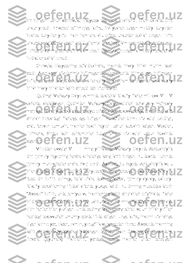 bir   bo‘lgani   uchun   «chorvaka-lokayata»   deb   atala   boshlandi.   Olam   asosida   to‘rt
unsur   yotadi.   Brixapati   ta’limotiga   ko‘ra,   biz   yashab   turgan   moddiy   dunyodan
boshqa   dunyolar   yo‘q.   Inson   ham   ana   shu   to‘rtta   unsurdan   tashkil   topgan.   To‘rt
unsurni sezgilarimiz orqali qabul qilamiz. Ular hech kim tomonidan yaratilmagan.
To‘rtta unsurning turlicha birikishi orqali organizm, noorganik moddiy narsalar va
hodisalar tashkil topadi.
Chorvaka-lokayataning   ta’kidlashicha,   insonda   hissiy   bilish   muhim   kasb
etadi.   Agar   sezgi   a’zolarimiz   bo‘lmaganda,   olam   haqida   bilimga   ega   bo‘lmagan
bo‘lar edik, deb ta’kijdlashardilar. Ular aqliy bilishni ham tan olganlar. Lekin aqliy
bilish hissiy bilishdan kelib chiqadi deb o‘qtiradilar.
 Qadimgi Markaziy Osiyo zaminida dastlabki falsafiy fikrlar mil. avv. VIII-V
asrlarda   shakllangan.   Qadimdan   Markaziy   Osiyo   xalqlari   tarixi   boy   ma’naviy
merosga, ijtimoiy qarashlarga, jamiyat to‘g‘risidagi tasavvurlarga, insonning kelib
chiqishi   borasidagi   fikrlarga   ega   bo‘lgan.     Bu   xalqlar   doimo   o‘z   xalqi   ozodligi,
erki,   farovon   turmushi,   insonlar   baxtli   hayoti     uchun   kurashib   kelgan.   Masalan,
To‘maris,   Shiroq   kabi   qahramonlar   butun   umrini   o‘z   xalqi   uchun   baxshida
etganlar.
Miloddan   avvalgi   VII-   III   ming   yilliklarda   Markaziy   Osiyoda   Zardushtiylik
dini   ijtimoiy   hayotning   barcha   sohalariga   keng   kirib   borgan.   Bu   davrda   Turonda
ijtimoiy   munosabatlar   ancha   rivoj   topdi.   Ayniqsa,   bu   paytda   zardushtiylik   va   u
bilan   bog‘liq   bo‘lgan   dualistik   dunyoqarash   keng   tarqalgan     edi.   Zardo‘shtiylik
faqat   din   bo‘lib   qolmay,   balki   o‘sha   davr   mafkurasi,   ijtimoiy-siyosiy,   axloqiy-
falsafiy   qarashlarning   ifodasi   sifatida   yuzaga   keldi.   Bu   dinning   muqaddas   kitobi
“Avesto”   bo‘lib,   unda   jamiyat   va   insonlarning   kelib   chiqishlari   to‘g‘risida   fikrlar
bildirilgan.   Zardo‘shtiylik   dinining   ushbu   kitobi   12   ming   oshlangan   mol   terisiga
oltin   harflar   bilan   yozilgan . Unda qadimgi kishilarning tabiat  va uni bilish yo‘llari
haqidagi tasavvurlari umumiy tarzda ifoda etilgan. Unga ko‘ra, insonni o‘z ichiga
olgan koinot yer, okean, osmon, yorug‘lik va jannatdan iborat. Avestoda insonning
kelib   chiqishi   qo‘yidagicha   ifodalangan:   birinchi   inson   Govamard   (ho‘kiz-odam;
forscha   Qayumars)   hisoblanib,   yerdagi   barcha   insonlar   undan   tarqalgan. 