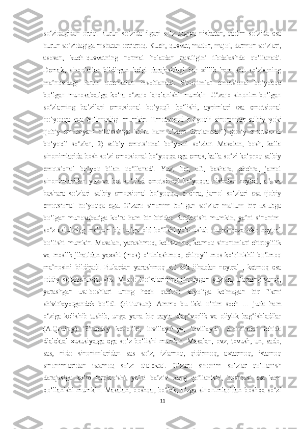 so‘zidagidan   ortiq.   Burun   so‘zida   ilgari   so‘zidagiga   nisbatan,   qadim   so‘zida   esa
burun so‘zidagiga nisbatan ortiqroq. Kuch, quvvat, mador, majol, darmon so‘zlari,
asosan,   kuch-quvvatning   normal   holatdan   pastligini   ifodalashda   qo‘llanadi.
Demak,   sinonimlar   bildirgan   belgi   darajasidagi   har   xillik   ham   shu   so‘zlarning
ma’nosidagi   farqli   ottenkalari   hisoblanadi.   Sinonimlar   emotsional   bo‘yoqqa
bo‘lgan   munosabatiga   ko‘ra   o‘zaro   farqlanishi   mumkin.   O‘zaro   sinonim   bo‘lgan
so‘zlarning   ba’zilari   emotsional   bo‘yoqli   bo‘lishi,   ayrimlari   esa   emotsional
bo‘yoqqa   ega   bo‘lmasligi   mumkin.   Emotsional   bo‘yoqli   sinonimlar   salbiy   yoki
ijobiy   emotsiyani   bildirishiga   ko‘ra   ham   o‘zaro   farqlanadi:1)   ijobiy   emotsional
bo‘yoqli   so‘zlar,   2)   salbiy   emotsional   bo‘yoqli   so‘zlar.   Masalan,   bosh,   kalla
sinonimlarida bosh so‘zi emotsional bo‘yoqqa ega emas, kalla so‘zi ko‘proq salbiy
emotsional   bo‘yoq   bilan   qo‘llanadi.   Yuz,   bet,   aft,   bashara,   chehra,   jamol
sinonimlaridan   yuz   va   bet   so‘zlari   emotsional   bo‘yoqqa   nisbatan   neytral,   aft   va
bashara   so‘zlari   salbiy   emotsional   bo‘yoqqa,   chehra,   jamol   so‘zlari   esa   ijobiy
emotsional   bo‘yoqqa   ega.   O‘zaro   sinonim   bo‘lgan   so‘zlar   ma’lum   bir   uslubga
bo‘lgan   munosabatiga   ko‘ra   ham   bir-biridan   farqlanishi   mumkin,   ya’ni   sinonim-
so‘z uslubning ma’lum bir  turiga oid bo‘lishi  yoki uslub nuqtai  nazaridan neytral
bo‘lishi  mumkin. Masalan,  yarashmoq, kelishmoq, ketmoq sinonimlari chiroylilik
va   moslik   jihatidan   yaxshi   (mos)   o‘rinlashmoq,   chiroyli   mos   ko‘rinishli   bo‘lmoq
ma’nosini   bildiradi.   Bulardan   yarashmoq   stilistik   jihatdan   neytral   ,   ketmoq   esa
oddiy   so‘zlashuvga   xos.   Misol:   Do‘stlarining   jilmaygan   yuzlari,   ularning   yangi,
yarashgan   ust-boshlari   uning   hech   qachon   xayoliga   kelmagan   bir   fikrni
shivirlayotgandek   bo‘ldi.   (P.Tursun).   Ammo   bu   ikki   o‘rim   soch   …   juda   ham
o‘ziga   kelishib   tushib,   unga   yana   bir   qayta   ulug‘vorlik   va   oliylik   bag‘ishladilar
(A.Qodiriy).   Shunday   ketiptiki,   lovillaydi-ya,   lovillaydi!   Sinonimlar   ichida
dialektal   xususiyatga   ega   so‘z   bo‘lishi   mumkin.   Masalan,   ovz,   tovush,   un,   sado,
sas,   nido   sinonimlaridan   sas   so‘z,   izlamoq,   qidirmoq,   axtarmoq,   istamoq
sinonimlaridan   istamoq   so‘zi   dialektal.   O‘zaro   sinonim   so‘zlar   qo‘llanish
darajasiga   ko‘ra   farqlanishi,   ya’ni   ba’zisi   keng   qo‘llanishi,   boshqasi   esa   kam
qo‘llanishi   mumkin.   Masalan,   boshqa,   bo‘lak,   o‘zga   sinonimlaridan   boshqa   so‘zi
11 