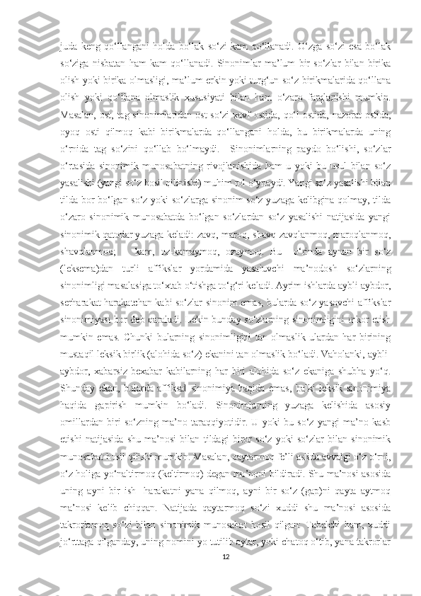 juda   keng   qo‘llangani   holda   bo‘lak   so‘zi   kam   qo‘llanadi.   O‘zga   so‘zi   esa   bo‘lak
so‘ziga   nisbatan   ham   kam   qo‘llanadi.   Sinonimlar   ma’lum   bir   so‘zlar   bilan   birika
olish yoki birika olmasligi, ma’lum erkin yoki turg‘un so‘z birikmalarida qo‘llana
olish   yoki   qo‘llana   olmaslik   xususiyati   bilan   ham   o‘zaro   farqlanishi   mumkin.
Masalan,  ost, tag sinonimlaridan ost  so‘zi  xavf  ostida, qo‘l  ostida, nazorat  ostida,
oyoq   osti   qilmoq   kabi   birikmalarda   qo‘llangani   holda,   bu   birikmalarda   uning
o‘rnida   tag   so‘zini   qo‘llab   bo‘lmaydi.     Sinonimlarning   paydo   bo‘lishi,   so‘zlar
o‘rtasida   sinonimik   munosabatning   rivojlanishida   ham   u   yoki   bu   usul   bilan   so‘z
yasalishi (yangi so‘z hosil qilinishi) muhim rol o‘ynaydi. Yangi so‘z yasalishi bilan
tilda bor bo‘lgan so‘z yoki so‘zlarga sinonim so‘z yuzaga kelibgina qolmay, tilda
o‘zaro   sinonimik   munosabatda   bo‘lgan   so‘zlardan   so‘z   yasalishi   natijasida   yangi
sinonimik qatorlar yuzaga keladi: zavq, maroq, shavq zavqlanmoq, maroqlanmoq,
shavqlanmoq; kam,   oz-kamaymoq,   ozaymoq.   Bu     o‘rinda   aynan   bir   so‘z
(leksema)dan   turli   affikslar   yordamida   yasaluvchi   ma’nodosh   so‘zlarning
sinonimligi masalasiga to‘xtab o‘tishga to‘g‘ri keladi. Ayrim ishlarda aybli-aybdor,
serharakat-harakatchan kabi so‘zlar sinonim emas, bularda so‘z yasovchi affikslar
sinonimiyasi bor deb qaraladi. Lekin bunday so‘zlarning sinonimligini inkor etish
mumkin   emas.   Chunki   bularning   sinonimligini   tan   olmaslik   ulardan   har   birining
mustaqil leksik birlik (alohida so‘z) ekanini tan olmaslik bo‘ladi. Vaholanki, aybli-
aybdor,   xabarsiz-bexabar   kabilarning   har   biri   alohida   so‘z   ekaniga   shubha   yo‘q.
Shunday   ekan,   bularda   affiksal   sinonimiya   haqida   emas,   balki   leksik   sinonimiya
haqida   gapirish   mumkin   bo‘ladi.   Sinonimlarning   yuzaga   kelishida   asosiy
omillardan   biri   so‘zning   ma’no   taraqqiyotidir.   U   yoki   bu   so‘z   yangi   ma’no   kasb
etishi   natijasida   shu   ma’nosi   bilan   tildagi   biror   so‘z   yoki   so‘zlar   bilan   sinonimik
munosabat hosil qilishi mumkin. Masalan, qaytarmoq fe’li aslida avvalgi o‘z o‘rni,
o‘z holiga yo‘naltirmoq (keltirmoq) degan ma’noni bildiradi. Shu ma’nosi asosida
uning   ayni   bir   ish-   harakatni   yana   qilmoq,   ayni   bir   so‘z   (gap)ni   qayta   aytmoq
ma’nosi   kelib   chiqqan.   Natijada   qaytarmoq   so‘zi   xuddi   shu   ma’nosi   asosida
takrorlamoq   so‘zi   bilan   sinonimik   munosabat   hosil   qilgan:   Tabelchi   ham,   xuddi
jo‘rttaga qilganday, uning nomini yo tutilib aytar, yoki chatoq o‘tib, yana takrorlar
12 