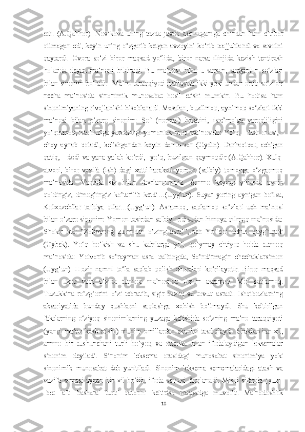 edi.   (A.Qahhor).   Novikova   uning   tezda   javob   bermaganiga   chindan   ham   e’tibor
qilmagan edi, keyin uning o‘zgarib ketgan avzoyini ko‘rib taajjublandi va savolni
qaytardi.   Ovora   so‘zi   biror   maqsad   yo‘lida,   biror   narsa   ilinjida   kezish   tentirash
holatida   degan   ma’noni   bildiradi.   Bu   ma’nosi   bilan   u   sarson,   sargardon   so‘zlari
bilan sinonim bo‘ladi:   Ma’no taraqqiyoti natijasida ikki yoki undan ortiq so‘z bir
necha   ma’nosida   sinonimik   munosabat   hosil   etishi   mumkin.   Bu   hodisa   ham
sinonimiyaning rivojlanishi hisoblanadi. Masalan, buzilmoq, aynimoq so‘zlari ikki
ma’nosi   bilan   o‘zaro   sinonim:   Sof   (normal)   holatini,   iste’molga   yaroqliligini
yo‘qotmoq, iste’molga yaroqliligi yomonlashmoq ma’nosida: Yo‘q, - dedi onasi, -
choy   aynab   qoladi,   kelishgandan   keyin   damlarsan   (Oydin).   Darhaqiqat,   achigan
qatiq,   -   dedi   va   yana   yalab   ko‘rdi,-   yo‘q,   buzilgan   qaymoqdir   (A.Qahhor).   Xulq-
atvori,   biror   vazifa   (ish)   dagi   xatti-harakati   yomon   (salbiy)   tomonga   o‘zgarmoq
ma’nosida:   Vaqtida   siz   bilan   faxrlanganmiz.   Ammo   keying   yillarda   aynib
qoldingiz,   dimog‘ingiz   ko‘tarilib   ketdi…(Uyg‘un).   Suyar   yoring   aynigan   bo‘lsa,
Kolxozchilar   tarbiya   qilar…(Uyg‘un).   Asramoq,   saqlamoq   so‘zlari   uch   ma’nosi
bilan o‘zaro sinonim: Yomon tasirdan salbiy hodisadan himoya qilmoq ma’nosida:
Shokir   ota:   “Zolimning   zulmidan   o‘zing   asra!”,-deb   Yo‘lchi   uchun   qayg‘uradi
(Oybek).   Yo‘q   bo‘kish   va   shu   kabilarga   yo‘l   qo‘ymay   ehtiyot   holda   tutmoq
ma’nosida:   Yolvorib   so‘rayman   asra   qalbingda,   So‘ndirmagin   chechaklarsimon
(Uyg‘un).   Hozir   namni   to‘la   saqlab   qolish   choralari   ko‘rilayotir.   Biror   maqsad
bilan   uzoq   vaqt   o‘zida   tutmoq   ma’nosida:   Uzum   asramoq.   Mol   saqlamoq.
Tuzukkina   ro‘zg‘orini   o‘zi   tebratib,   sigir-buzoq   va   tovuq   asradi.   Ishqibozlarning
aksariyatida   bunday   qushlarni   saqlashga   xohish   bo‘lmaydi.   Shu   keltirilgan
faktlarning   o‘ziyoq   sinonimlarning   yuzaga   kelishida   so‘zning   ma’no   taraqqiyoti
(yangi ma’no kasb etishi) muhim omillardan ekanini tasdiqlaydi. Shaklan har xil,
ammo   bir   tushunchani   turli   bo‘yoq   va   ottenka   bilan   ifodalaydigan   leksemalar
sinonim   deyiladi.   Sinonim   leksema   orasidagi   munosabat   sinonimiya   yoki
sinonimik   munosabat   deb   yuritiladi.   Sinonim   leksema   sememalaridagi   atash   va
vazifa   semasi   aynan   bir   xil   bo‘lib,   ifoda   semasi   farqlanadi.   Misol   sifatida   [yuz]-
[bet]-[aft]-[bashara]-[turq]   qatorini   keltirish   maqsadga   muvofiq.   Ma'nodoshlik
13 