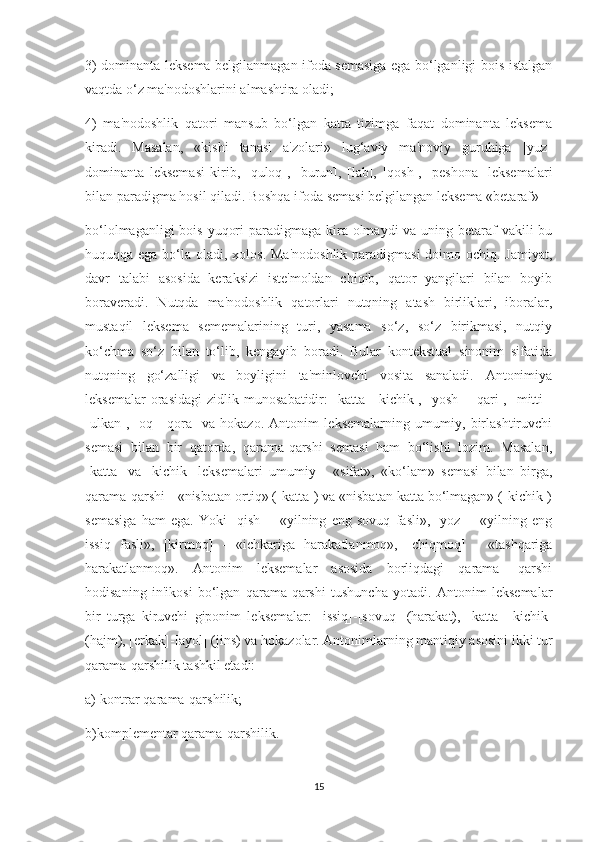 3) dominanta leksema belgilanmagan ifoda semasiga ega bo‘lganligi bois istalgan
vaqtda o‘z ma'nodoshlarini almashtira oladi;
4)   ma'nodoshlik   qatori   mansub   bo‘lgan   katta   tizimga   faqat   dominanta   leksema
kiradi.   Masalan,   «kishi   tanasi   a'zolari»   lug‘aviy   ma'noviy   guruhiga   [yuz]
dominanta   leksemasi   kirib,   [quloq],   [burun],   [lab],   [qosh],   [peshona]   leksemalari
bilan paradigma hosil qiladi. Boshqa ifoda semasi belgilangan leksema «betaraf»
bo‘lolmaganligi  bois yuqori  paradigmaga kira olmaydi  va uning betaraf  vakili bu
huquqqa ega bo‘la oladi, xolos. Ma'nodoshlik  paradigmasi  doimo ochiq. Jamiyat,
davr   talabi   asosida   keraksizi   iste'moldan   chiqib,   qator   yangilari   bilan   boyib
boraveradi.   Nutqda   ma'nodoshlik   qatorlari   nutqning   atash   birliklari,   iboralar,
mustaqil   leksema   sememalarining   turi,   yasama   so‘z,   so‘z   birikmasi,   nutqiy
ko‘chma   so‘z   bilan   to‘lib,   kengayib   boradi.   Bular   kontekstual   sinonim   sifatida
nutqning   go‘zalligi   va   boyligini   ta'minlovchi   vosita   sanaladi.   Antonimiya
leksemalar   orasidagi   zidlik   munosabatidir:   [katta]-[kichik],  [yosh]-   [qari],  [mitti]-
[ulkan],   [oq]-[qora]   va   hokazo.   Antonim   leksemalarning   umumiy,   birlashtiruvchi
semasi   bilan   bir   qatorda,   qarama-qarshi   semasi   ham   bo‘lishi   lozim.   Masalan,
[katta]   va   [kichik]   leksemalari   umumiy   -   «sifat»,   «ko‘lam»   semasi   bilan   birga,
qarama-qarshi - «nisbatan ortiq» ([katta]) va «nisbatan katta bo‘lmagan» ([kichik])
semasiga   ham   ega.   Yoki   [qish]   -   «yilning   eng   sovuq   fasli»,   [yoz]   -   «yilning   eng
issiq   fasli»,   [kirmoq]   -   «ichkariga   harakatlanmoq»,   [chiqmoq]   -   «tashqariga
harakatlanmoq».   Antonim   leksemalar   asosida   borliqdagi   qarama-   qarshi
hodisaning   in'ikosi   bo‘lgan   qarama-qarshi   tushuncha   yotadi.   Antonim   leksemalar
bir   turga   kiruvchi   giponim   leksemalar:   [issiq]-[sovuq]   (harakat),   [katta]-[kichik]
(hajm), [erkak]-[ayol] (jins) va hokazolar. Antonimlarning mantiqiy asosini ikki tur
qarama-qarshilik tashkil etadi:
a) kontrar qarama-qarshilik;
b)komplementar qarama-qarshilik. 
15 