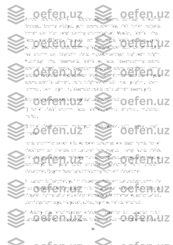 Kontrar   qarama-qarshilik   –   darajalanuvchi   leksema   qatoridagi   tafovutning
farqlarga,   farqning   ziddiyat,   ya'ni   qarama-qarshilikka   o‘sib   borishi   natijasida
birinchi   a'zo   bilan   oxirgi   a'zoning   antonimlashuvi.   Masalan,   [kichik]–[o‘rta]-
[katta],   [yosh]-[o‘smir]-[o‘rta   yosh]-[qari]   kabi.   Bunda   [kichik]   va   [katta],   [yosh]
va [qari] leksemalari daraja qatorining ikki qarama-qarshi qatori a'zolari o‘rtasida
ikki   antonim   a'zo   belgilarini   o‘zida   mujassamlashtirgan   bog‘lovchi   bo‘g‘in.
Yuqoridagi   [o‘rta]   leksemasida   [kichik]   va   [katta]   leksemalarining   qarama-
qarshiligi   so‘nadi.   Demak,   leksemalarning   kontrar   qarama-qarshiligini   ularning
darajalanish   (graduonimik)   qatoridan   izlash   lozim.   Komplementar   antonimiyada
qarama-qarshilik   uchinchi,   oraliq   bo‘g‘insiz   bo‘ladi:   [rost]-[yolg‘on],   [arzon]-
[qimmat], [oson]-[qiyin]. Bu leksemalar orasida oraliq uchinchi leksema yo‘q. 
Antonimlar strukturasiga ko‘ra quyidagi turlarga bo‘linadi:
1)   har   xil   o‘zakli   antonim:   [katta]-[kichik],   [kirmoq]-[chiqmoq],   [muhabbat]-
[nafrat];
2)   bir   xil   o‘zakli   antonim:   [madaniyatli]-[madaniyatsiz],   [aqlli]-   [aqlsiz],   [ongli]-
[ongsiz].
Fanda   antonimlar   asosan   sifat   va   ravish   turkumiga   xos   degan   hamda   har   xil
o‘zaklilarini   tan   olishdek   tor   tushunish   ham   mavjud.   Hozirgi   kunda   o‘zbek
tilshunosligida   so‘zlararo   ma’noviy   munosabatning   graduonimiya,   giponimiya   va
partonimiya   kabi   yangi   turlari   aniqlangan.   so‘zlarning   ma’no   qirralarini
o‘zlashtirish; 4) ayrim frazeologik birliklarning ma’nosini o‘zlashtirish.
3.   Lug`atni   faollashtirish,   ya   ’   ni   o‘quvchilar   ma’nosini   tushunadigan,   ammo   o‘z
nutq   faoliyatida   ishlatmaydigan   nofaol   lug`atidagi   so‘zlarni   faol   lug`atiga
o‘tkazish.  Buning  uchun   shu  so‘zlar   ishtirokida  so‘z  birikmasi  va  gaplar  tuziladi,
ular o‘qiganlarni qayta hikoyalash, suhbat, bayon va inshoda ishlatiladi.
4.   Adabiy   tilda   ishlatilmaydigan   so‘zlarni   o‘quvchilar   faol   lug`atidan   nofaol
lug`atiga   o‘tkazish.   Bunday   so‘zlarga   bolalarning   nutq   muhiti   ta’sirida   o‘zlashib
16 