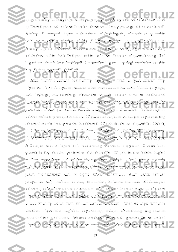 qolgan   adabiy   til   me'yoriga   kirmaydigan,   ayrim   adabiy   asar   va   so‘zlashuv   tilida
qo‘llanadigan sodda so‘z va iboralar, sheva va ijtimoiy guruhga oid so‘zlar kiradi.
Adabiy   til   me'yori   degan   tushunchani   o‘zlashtirgach,   o‘quvchilar   yuqorida
izohlangan   so‘zlar   o‘rniga   adabiy   tildagi   so‘zlardan   foydalana   boshlaydilar.
Adabiy tilga oid malakalari mustahkamlangan sayin shevaga, jargonga oid so‘zlar,
so‘zlashuv   tilida   ishlatiladigan   sodda   so‘z   va   iboralar   o‘quvchilarning   faol
lug`atidan   chiqib   keta   boshlaydi.O‘quvchilar   lug`ati   quyidagi   manbalar   asosida
boyitiladi va takomillashtiriladi:
1.   Atrof-muhitni:   tabiatni,   kishilarning   hayoti   va   mehnat   faoliyati,   bolalar-   ning
o‘yini  va o‘qish faoliyatini, kattalar  bilan munosabatni  kuzatish.  Tabiat  qo‘yniga,
turli   joylarga,   muassasalarga   ekskursiya   vaqtida   bolalar   narsa   va   hodisalarni
kuzatish   bilan   ko‘pgina   yangi   nom   va   iboralarni   o‘rganadilar.   Bu   ekskursiyalar
yuzasidan   o‘tkazilgan   suhbat   vaqtida   ularning   bilimi   chuqurlash-   tiriladi,   ayrim
so‘zlar ma’nosiga aniqlik kiritiladi. O‘quvchilar lug`atini va nutqini boyitishda eng
ishonarli   manba   badiiy   asarlar   hisoblanadi.   O‘qish   darslarida   o‘quvchilar   Oybek,
H. Olimjon, M. Shayxzoda, G`. G`ulom, H. Hakimzoda, Zulflya, X. To‘xtaboyev,
P.   Mo‘min,   Q.   Muhammadiy,   Sh.Sa’dulla,   Z.Diyor,   N.Fozilov,   T.Adashboyev,
A.Obidjon   kabi   ko‘pgina   so‘z   ustalarining   asarlarini   o‘qiydilar.   O‘zbek   tilini
yuksak   badiiy   obrazlar   yordamida   o‘zlashtiradilar.   O‘qish   darsida   bolalar   lug`ati
ma’lum   mavzularga   oid   so‘zlar   hisobiga   ham   boyiydi.   Ular   lug`atiga   axloqiy
tushunchalarni ifodalovchi yoqimtoy, shirinso‘z, mehribon, haqqoniy, botir, mard,
jasur,   mehnattsevar   kabi   ko‘pgina   so‘zlar   qo‘shiladi.   Matn   ustida   ishlash
jarayonida   ko‘p   ma’noli   so‘zlar,   sinonimlar,   ko‘chma   ma’noda   ishlatiladigan
so‘zlarni,   ba’zi   frazeologik   birikmalarni   bilib   oladilar.   Bolalar   mustaqil   o‘qishga
o‘rganganlaridan  keyin ular  lug`atiga kitob,  gazeta,  jurnal   materiallari   katta ta’sir
qiladi.   Shuning   uchun   ham   sinfdan   tashqari   mustaqil   o‘qish   va   unga   rahbarlik
shakllari   o‘quvchilar   lug`atini   boyitishning,   nutqini   o‘stirishning   eng   muhim
manbalaridan   hisoblanadi.   Maxsus   mashqlar   yordamida   grammatika   va   imloni
o‘rganish   darslari   ko‘pgina   so‘z   va   atamalarni   o‘zlashtirishga   yordam   beradi,
17 