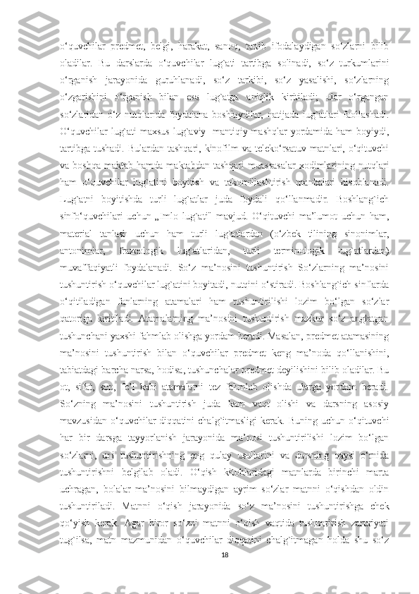 o‘quvchilar   predmet,   belgi,   harakat,   sanoq,   tartib   ifodalaydigan   so‘zlarni   bilib
oladilar.   Bu   darslarda   o‘quvchilar   lug`ati   tartibga   solinadi,   so‘z   turkumlarini
o‘rganish   jarayonida   guruhlanadi,   so‘z   tarkibi,   so‘z   yasalishi,   so‘zlarning
o‘zgarishini   o‘rganish   bilan   esa   lug`atga   aniqlik   kiritiladi;   ular   o‘rgangan
so‘zlaridan   o‘z   nutqlarida   foydalana   boshlaydilar,   natijada   lug`atlari   faollashadi.
O‘quvchilar  lug`ati  maxsus lug`aviy-  mantiqiy mashqlar  yordamida ham  boyiydi,
tartibga  tushadi.  Bulardan  tashqari, kinofilm  va  teleko‘rsatuv  matnlari, o‘qituvchi
va  boshqa   maktab  hamda  maktabdan  tashqari   muassasalar  xodimlarining  nutqlari
ham   o‘quvchilar   lug`atini   boyitish   va   takomillashtirish   manbalari   hisoblanadi.
Lug`atni   boyitishda   turli   lug`atlar   juda   foydali   qo‘llanmadir.   Boshlang`ich
sinfo‘quvchilari   uchun   „Imlo   lug`ati"   mavjud.   O‘qituvchi   ma’lumot   uchun   ham,
material   tanlash   uchun   ham   turli   lug`atlardan   (o‘zbek   tilining   sinonimlar,
antonimlar,   frazeologik   lug`atlaridan,   turli   terminologik   lug`atlardan)
muvaffaqiyatli   foydalanadi.   So‘z   ma’nosini   tushuntirish   So‘zlarning   ma’nosini
tushuntirish o‘quvchilar lug`atini boyitadi, nutqini o‘stiradi. Boshlang`ich sinflarda
o‘qitiladigan   fanlarning   atamalari   ham   tushuntirilishi   lozim   bo‘lgan   so‘zlar
qatoriga   kiritiladi.   Atamalarning   ma’nosini   tushuntirish   mazkur   so‘z   anglatgan
tushunchani yaxshi fahmlab olishga yordam beradi. Masalan, predmet atamasining
ma’nosini   tushuntirish   bilan   o‘quvchilar   predmet   keng   ma’noda   qo‘llanishini,
tabiatdagi barcha narsa, hodisa, tushunchalar predmet deyilishini bilib oladilar. Bu
ot,   sifat,   son,   fe’l   kabi   atamalarni   tez   fahmlab   olishda   ularga   yordam   beradi.
So‘zning   ma’nosini   tushuntirish   juda   kam   vaqt   olishi   va   darsning   asosiy
mavzusidan   o‘quvchilar   diqqatini   chalg`itmasligi   kerak.  Buning  uchun  o‘qituvchi
har   bir   darsga   tayyorlanish   jarayonida   ma’nosi   tushuntirilishi   lozim   bo‘lgan
so‘zlarni,   uni   tushuntirishning   eng   qulay   usullarini   va   darsning   qaysi   o‘rnida
tushuntirishni   belgilab   oladi.   O‘qish   kitoblaridagi   matnlarda   birinchi   marta
uchragan,   bolalar   ma’nosini   bilmaydigan   ayrim   so‘zlar   matnni   o‘qishdan   oldin
tushuntiriladi.   Matnni   o‘qish   jarayonida   so‘z   ma’nosini   tushuntirishga   chek
qo‘yish   kerak.   Agar   biror   so‘zni   matnni   o‘qish   vaqtida   tushuntirish   zaruriyati
tug`ilsa,   matn   mazmunidan   o‘quvchilar   diqqatini   chalg`itmagan   holda   shu   so‘z
18 