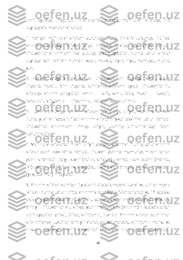 topib   aytishga   o‘rgatiladi.   Boshlang`ich   sinflarda   ma’nodosh   so‘zlarga   oid
quyidagicha mashqlar ishlatiladi:
1.   Berilgan   ma’nodosh   so‘zlarni   guruhlash.   Bunda   bir   so‘z   turkumiga   oid   ikki
sinonimik   qatordagi   so‘zlar   ichiga   bir-ikkita   boshqa   so‘z   kiritib   beriladi.
O‘quvchilar   sinonimlarni   ikki   guruhga   ajratib   aytadilar.   Buning   uchun   so‘zlar
quyidagi   kabi   berilishi   mumkin:   vatan,   maqsad,   diyor,   niyat,   mamlakat,   murod,
yurt.
2.   Berilgan   so‘zga   sinonim   tanlash.   O‘qituvchi   otni   o‘tganda   osmon,   sifatni
o‘tganda   mazali,   fe'lni   o‘tganda   ko‘nikmoq   so‘zlarini   aytadi.   O‘quvchilar   bu
so‘zlarga   sinonim   tanlaydilar:   osmon   —   ko‘k,   samo,   falak;   mazali   —   lazzatli,
laziz, totli; ko‘nikmoq — o‘rganmoq, odatlanmoq, odat qilmoq.
3.   Tushirib   qoldirilgan   sinonim   so‘zlarni   o‘z   o‘rniga   qo‘yib,   matnni   ko‘chirish.
Bunda   yozilishi   kerak   bo‘lgan   sinonim   so‘zlar   ro‘yxati   tekshirish   uchun   beriladi.
O‘quvchilar   sinonimlarni   o‘rniga   qo‘yib,   ularning   qo‘llanilishidagi   farqni
tushuntiradilar.
4. Ma’nodosh so‘zlardan mosini qo‘yib gaplarni ko‘chirish. Buning uchun sinonim
so‘zlar   qatori   qavs   ichida   beriladi,   o‘quvchi   gapning   mazmuniga   mosini   tanlab
gapni   ko‘chiradi:   Daryo   suvini   (bahor,   ko‘klam)   toshirar,   odam   qadrini   (mehnat,
ish) oshirar. Oltin (o‘t, olov, alanga)da, odam (ish, mehnatjda bilinadi. Birlashgan
(yov, dushman) ni qaytarar.
5. Sinonim so‘zlar qatoridan foydalanib didaktik material tuzish va u bilan mashq
ishlash. Buning uchun to‘rtta sinonimik qatordagi so‘zlar tanlanadi va 16 katakka
aralash  joylashtiriladi. O‘qituvchi  shu  katakchalardagi  bir  so‘zni   aytadi. Masalan,
chiroyli.   O‘quvchilar   shu   so‘zga   yaqin   ma’noli   so‘z   (sinonim)ni   katakchalardan
topib   aytadilar:   go‘zal,   dilbar,   sohibjamol,   husndor.   Sinonim   so‘zlar   qatori   bilan
so‘z   birikmasi   tuzadilar:   chiroyli   shahar,   go   'zal   manzara,   sohibjamol   malika   va
hokazo.   Boshlang`ich   sinf   o`quvchilari   antonimlar   bilan   amaliy   tanishtiriladi.
20 