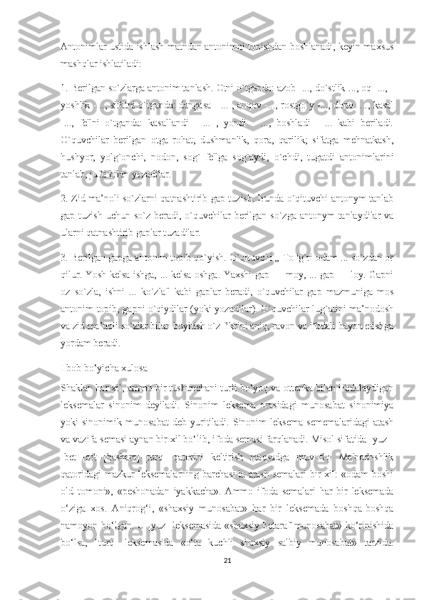 Antonimlar ustida ishlash matndan antonimni topishdan boshlanadi, keyin maxsus
mashqlar ishlatiladi:
1. Berilgan so`zlarga antonim tanlash. Otni o`tganda: azob -..., do`stlik-..., oq- ..., -
yoshlik - .., sifatni o`tganda: dangasa - ... , anqov -..., rostgo`y -..., dono -..., kasal
-...,   fe'lni   o`tganda:   kasallandi   -   ...   ,   yondi   -   ...,   boshladi   -   ...   kabi   beriladi.
O`quvchilar   berilgan   otga   rohat,   dushmanlik,   qora,   qarilik;   sifatga   mehnatkash,
hushyor,   yolg`onchi,   nodon,   sog`   fe'lga   sog`aydi,   o`chdi,   tugatdi   antonimlarini
tanlab, jufti bilan yozadilar.
2. Zid ma’noli so`zlarni qatnashtirib gap tuzish. Bunda o`qituvchi antonym tanlab
gap tuzish uchun  so`z beradi, o`quvchilar  berilgan so`zga antonym  tanlaydilar  va
ularni qatnashtirib gaplar tuzadilar.
3. Berilgan gapga antonim topib qo`yish. O`qituvchi „ To 'g`ri odam ... so`zdan or
qilur. Yosh kelsa ishga, ... kelsa oshga. Yaxshi gap — moy, ... gap — loy. Gapni
oz   so`zla,   ishni   ...   ko`zla"   kabi   gaplar   beradi,   o`quvchilar   gap   mazmuniga   mos
antonim topib, gapni o`qiydilar (yoki yozadilar). O`quvchilar lug`atini ma’nodosh
va zid ma’noli so`zlar bilan boyitish o`z fikrini aniq, ravon va ifodali bayon etishga
yordam beradi.
I bob bo‘yicha xulosa
Shaklan har xil, ammo bir tushunchani turli bo‘yoq va ottenka bilan ifodalaydigan
leksemalar   sinonim   deyiladi.   Sinonim   leksema   orasidagi   munosabat   sinonimiya
yoki   sinonimik   munosabat   deb   yuritiladi.   Sinonim   leksema   sememalaridagi   atash
va vazifa semasi aynan bir xil bo‘lib, ifoda semasi farqlanadi. Misol sifatida [yuz]-
[bet]-[aft]-[bashara]-[turq]   qatorini   keltirish   maqsadga   muvofiq.   Ma'nodoshlik
qatoridagi   mazkur  leksemalarning  barchasida  atash   semalari  bir  xil:   «odam  boshi
old   tomoni»,   «peshonadan   iyakkacha».   Ammo   ifoda   semalari   har   bir   leksemada
o‘ziga   xos.   Aniqrog‘i,   «shaxsiy   munosabat»   har   bir   leksemada   boshqa-boshqa
namoyon bo‘lgan. U [yuz] leksemasida «shaxsiy betaraf munosabat» ko‘rinishida
bo‘lsa,   [turq]   leksemasida   «o‘ta   kuchli   shaxsiy   salbiy   munosabat»   tarzida.
21 