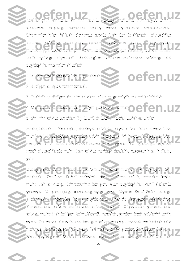 Boshlang`ich   sinflarda   sinonim   haqida   nazariy   ma’lumot   berilmaydi,   ammo
sinonimlar   haqidagi   tushuncha   amaliy   mashq   yordamida   shakllantiriladi.
Sinonimlar   bilan   ishlash   elementar   tarzda   1-sinfdan   boshlanadi:   o‘quvchilar
berilgan   so‘zning   sinonimini   topishga,   boshqacha   qilib   qanday   aytish
mumkinligini   tushuntirishga,   2 3-sinflarda   esa   berilgan   so‘zning   2-3   sinonimini‒
topib   aytishga   o‘rgatiladi.   Boshlang`ich   sinflarda   ma’nodosh   so‘zlarga   oid
quyidagicha mashqlar ishlatiladi:
1. Berilgan ma’nodosh so‘zlarni guruhlash.
2. Berilgan so‘zga sinonim tanlash.
3. Tushirib qoldirilgan sinonim so‘zlarni o‘z o‘rniga qo‘yib, matnni ko‘chirish.
4. Ma’nodosh so‘zlardan mosini qo‘yib gaplarni ko‘chirish.
5. Sinonim so‘zlar qatoridan foydalanib didaktik material tuzish va u bilan
mashq   ishlash.     “Yaproqlar,   chorlaydi   so‘zlarini   qaysi   so‘zlar   bilan   almashtirish
mumkin?”   O‘quvchilar   yaproqlar   so‘zini   barglar   so‘zi   bilan,   chorlaydi   so‘zini
chaqiradi   so‘zi   bilan   almashtirish   mumkinligini   aytadi.   Bu   topshiriqni   bajarish
orqali   o‘quvchilarda   ma’nodosh   so‘zlar   haqidagi   dastlabki   tasavvur   hosil   bo‘ladi,
ya’ni
ular ayni bir ma’noni birdan ortiq so‘z bilan ifodalash mumkinligini anglaydi. 154-
mashqda   “Zarif   va   Zafar”   sarlavhali   matn   berilgan   bo‘lib,   matndan   keyin
ma’nodosh   so‘zlarga   doir   topshiriq   berilgan.   Matn   quyidagicha:   Zarif   shaharda
yashaydi.   U   qishloqdagi   xolasining   uyiga   bordi.   Uyerda   Zarif   Zafar   akasiga
yordamlashdi.   Matndan   keyin   quyidagicha   topshiriq   berilgan:   “Ko‘chiring.
Yordamlashdi   so‘ziga   ma’nodosh   so‘zlar   toping.”   O‘quvchilar   yordamlashdi
so‘ziga ma’nodosh bo‘lgan ko‘maklashdi,  qarashdi, yordam  berdi so‘zlarini topib
aytadi. Bu mashq o‘quvchilarni berilgan so‘zga mustaqil ravishda ma’nodosh so‘z
topishga o‘rgatishga mo‘ljallangan. 178-mashqda ikki gapdan iborat matn beilgan.
Matn   quyidagicha:   Maktub   tashuvchi   kabutar   haqida   eshitganmisiz?   Ular   bir
22 