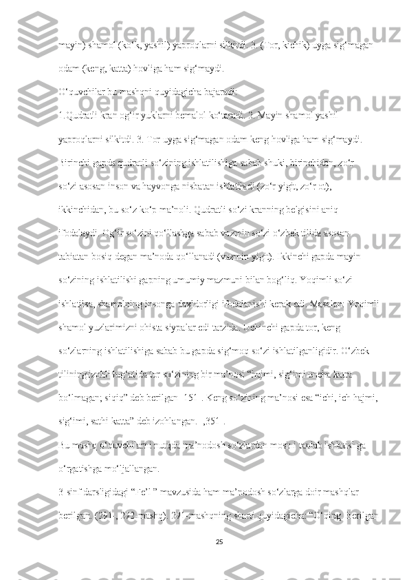 mayin) shamol (ko‘k, yashil) yaproqlarni silkitdi. 3. (Tor, kichik) uyga sig‘magan
odam (keng, katta) hovliga ham sig‘maydi.
O‘quvchilar bu mashqni quyidagicha bajaradi:
1.Qudratli kran og‘ir yuklarni bemalol ko‘taradi. 2. Mayin shamol yashil
yaproqlarni silkitdi. 3. Tor uyga sig‘magan odam keng hovliga ham sig‘maydi.
Birinchi gapda qudratli so‘zining ishlatilishiga sabab shuki, birinchidan, zo‘r
so‘zi asosan inson va hayvonga nisbatan ishlatiladi (zo‘r yigit, zo‘r ot),
ikkinchidan, bu so‘z ko‘p ma’noli. Qudratli so‘zi kranning belgisini aniq
ifodalaydi. Og‘ir so‘zini qo‘llashga sabab vazmin so‘zi o‘zbek tilida asosan
tabiatan bosiq degan ma’noda qo‘llanadi (vazmin yigit). Ikkinchi gapda mayin
so‘zining ishlatilishi gapning umumiy mazmuni bilan bog‘liq. Yoqimli so‘zi
ishlatilsa, shamolning insonga daxldorligi ifodalanishi kerak edi. Masalan: Yoqimli
shamol yuzlarimizni ohista siypalar edi tarzida. Uchinchi gapda tor, keng
so‘zlarning ishlatilishiga sabab bu gapda sig‘moq so‘zi ishlatilganligidir. O‘zbek
tilining izohli lug‘atida tor so‘zining bir ma’nosi “hajmi, sig‘imi uncha katta
bo‘lmagan; siqiq” deb berilgan [151]. Keng so‘zining ma’nosi esa “ichi, ich hajmi,
sig‘imi, sathi katta” deb izohlangan. [,351].
Bu mashq o‘quvchilarni nutqda ma’nodosh so‘zlardan mosini tanlab ishlatishga
o‘rgatishga mo‘ljallangan.
3-sinf darsligidagi “Fe’l ” mavzusida ham ma’nodosh so‘zlarga doir mashqlar
berilgan. (291-, 292-mashq). 291-mashqning sharti quyidagicha: “O‘qing. Berilgan
25 