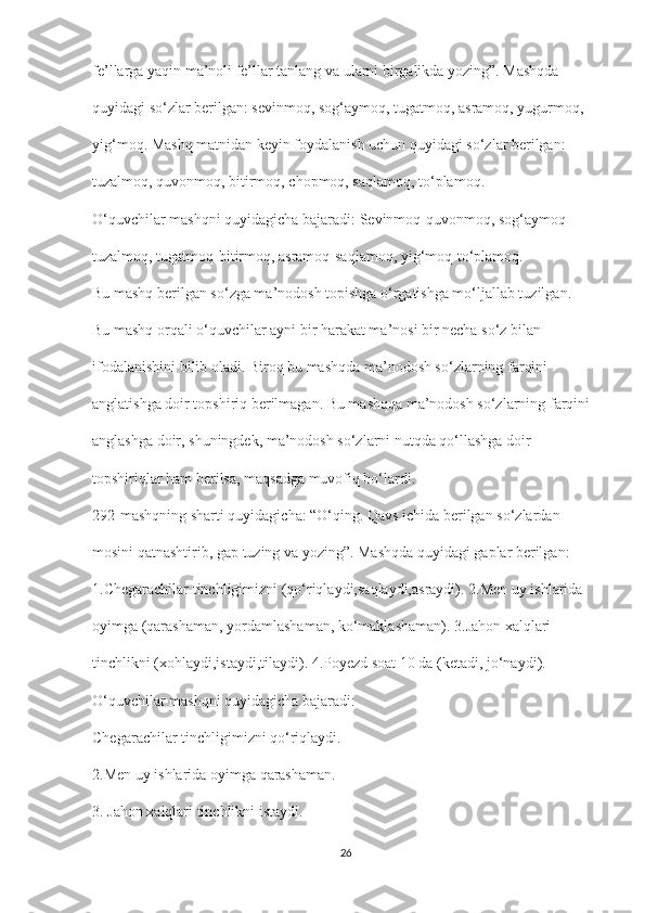 fe’llarga yaqin ma’noli fe’llar tanlang va ularni birgalikda yozing”. Mashqda
quyidagi so‘zlar berilgan: sevinmoq, sog‘aymoq, tugatmoq, asramoq, yugurmoq,
yig‘moq. Mashq matnidan keyin foydalanish uchun quyidagi so‘zlar berilgan:
tuzalmoq, quvonmoq, bitirmoq, chopmoq, saqlamoq, to‘plamoq.
O‘quvchilar mashqni quyidagicha bajaradi: Sevinmoq-quvonmoq, sog‘aymoq-
tuzalmoq, tugatmoq-bitirmoq, asramoq-saqlamoq, yig‘moq-to‘plamoq.
Bu mashq berilgan so‘zga ma’nodosh topishga o‘rgatishga mo‘ljallab tuzilgan.
Bu mashq orqali o‘quvchilar ayni bir harakat ma’nosi bir necha so‘z bilan
ifodalanishini bilib oladi. Biroq bu mashqda ma’nodosh so‘zlarning farqini
anglatishga doir topshiriq berilmagan. Bu mashqqa ma’nodosh so‘zlarning farqini
anglashga doir, shuningdek, ma’nodosh so‘zlarni nutqda qo‘llashga doir
topshiriqlar ham berilsa, maqsadga muvofiq bo‘lardi.
292-mashqning sharti quyidagicha: “O‘qing. Qavs ichida berilgan so‘zlardan
mosini qatnashtirib, gap tuzing va yozing”. Mashqda quyidagi gaplar berilgan:
1.Chegarachilar tinchligimizni (qo‘riqlaydi,saqlaydi,asraydi). 2.Men uy ishlarida
oyimga (qarashaman, yordamlashaman, ko‘maklashaman). 3.Jahon xalqlari
tinchlikni (xohlaydi,istaydi,tilaydi). 4.Poyezd soat 10 da (ketadi, jo‘naydi).
O‘quvchilar mashqni quyidagicha bajaradi:
Chegarachilar tinchligimizni qo‘riqlaydi.
2.Men uy ishlarida oyimga qarashaman.
3. Jahon xalqlari tinchlikni istaydi.
26 