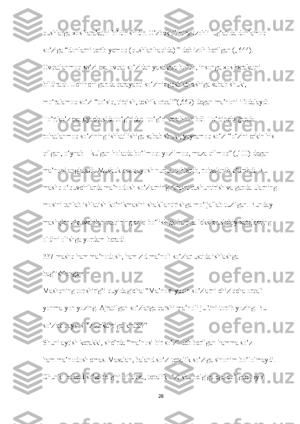 qushlarga xos harakatni bildirishidir. O‘zbek tilining izohli lug‘atida donlamoq
so‘ziga “donlarni terib yemoq (qushlar haqida) ” deb izoh berilgan (, 644).
Ovqatlanmoq so‘zi esa ovqat so‘zidan yasalgan bo‘lib, insonga xos harakatni
bildiradi. Uchinchi gapda qarayapti so‘zining ishlatilashiga sabab shuki,
mo‘ralamoq so‘zi “to‘siq, tirqish, teshik orqali”(,669) degan ma’noni ifodalaydi.
To‘rtko‘z esa uyachasida to‘g‘ridan- to‘g‘ri qarab turibdi. To‘rtinchi gapda
rohatlanmoq so‘zining ishlatilishiga sabab shuki, yayramoq so‘zi “o‘zini erkin his
qilgan, o‘ynab – kulgan holatda bo‘lmoq: yozilmoq, maza qilmoq” (,100) degan
ma’noni anglatadi. Mushuk esa quyosh nurida toblanib, rohatlanib o‘tiribdi. Bu
mashq o‘quvchilarda ma’nodosh so‘zlarning farqini tushuntirish va gapda ularning
mosini tanlab ishlatish ko‘nikmasini shakllantirishga mo‘ljallab tuzilgan. Bunday
mashqlar o‘quvchilar nutqining aniq bo‘lishiga hamda leksik uslubiy xatolarning
oldini olishga yordam beradi.
337-mashq ham ma’nodosh, ham zid ma’noli so‘zlar ustida ishlashga
bag‘ishlangan. 
Mashqning topshirig‘i quyidagicha: “Ma’nosi yaqin so‘zlarni chiziqcha orqali
yonma-yon yozing. Ajratilgan so‘zlarga qarshi ma’noli juftini topib yozing. Bu
so‘zlar qaysi so‘z turkumiga kiradi?”
Shuni aytish kerakki, she’rda “ma’nosi bir so‘z” deb berilgan hamma so‘z
ham ma’nodosh emas. Masalan, baland so‘zi tepalik so‘ziga sinonim bo‘lolmaydi.
Chunki baland so‘zi belgini bildirsa, tepalik o‘zi shu belgiga ega bo‘lgan joyni
28 