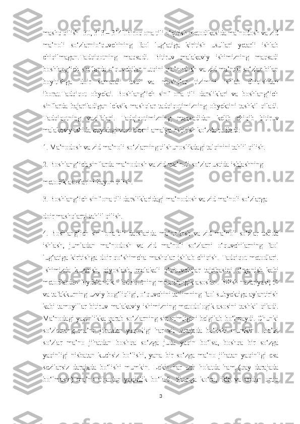 mashq qilish [30, 313   314].Biroq ona tili o‘qitish metodikasida ma’nodosh va zid‒
ma’noli   so‘zlarnio‘quvchining   faol   lug‘atiga   kiritish   usullari   yetarli   ishlab
chiqilmagan.Tadqiqotning   maqsadi.   Bitiruv   malakaviy   ishimizning   maqsadi
boshlang‘ich sinflarda o‘quvchilar nutqini ma’nodosh va zid ma’noli so‘zlar bilan
boyitishga   doir   samarali   usul   va   mashqlar   tizimini   ishlab   chiqishdan
iborat.Tadqiqot   obyekti.   Boshlang‘ich   sinf   ona   tili   darsliklari   va   boshlang‘ich
sinflarda   bajariladigan   leksik   mashqlar   tadqiqotimizning   obyektini   tashkil   qiladi.
Tadqiqotning   vazifalari.   Tadqiqotimizning   maqsadidan   kelib   chiqib   bitiruv
malakaviy ishida quyidagi vazifalarni amalga oshirish ko‘zda tutiladi:
1. Ma’nodosh va zid ma’noli so‘zlarning tilshunoslikdagi talqinini tahlil qilish.
2. Boshlang‘ich sinflarda ma’nodosh va zid ma’noli so‘zlar ustida ishlashning
metodik asoslarini bayon qilish.
3. Boshlang‘ich sinf ona tili darsliklaridagi ma’nodosh va zid ma’noli so‘zlarga
doir mashqlarni tahlil qilish.
4.   Boshlang‘ich   sinf   ona   tili   darslarida   ma’nodosh   va   zid   ma’noli   so‘zlar   ustida
ishlash,   jumladan   ma’nodosh   va   zid   ma’noli   so‘zlarni   o‘quvchilarning   faol
lug‘atiga   kiritishga   doir   qo‘shimcha   mashqlar   ishlab   chiqish.   Tadqiqot   metodlari.
Ishimizda   kuzatish,   qiyoslash,   malakali   o‘qituvchilar   tajribasini   o‘rganish   kabi
metodlardan foydalandik. Tadqiqotning metodologik asoslari. Bilish nazariyasi, til
va tafakkurning uzviy bog‘liqligi, o‘quvchini ta`limning faol subyektiga aylantirish
kabi   tamoyillar   bitiruv   malakaviy   ishimizning   metodologik   asosini   tashkil   qiladi.
Ma’nodagi yaqinlikka qarab so‘zlarning sinonimligini belgilab bo‘lmaydi. Chunki
so‘zlarning   ma’no   jihatdan   yaqinligi   har   xil   darajada   bo‘lishi   mumkin   .   Ba’zi
so‘zlar   ma’no   jihatdan   boshqa   so‘zga   juda   yaqin   bo‘lsa,   boshqa   bir   so‘zga
yaqinligi   nisbatan   kuchsiz   bo‘lishi,   yana   bir   so‘zga   ma’no   jihatan   yaqinligi   esa
sezilarsiz   darajada   bo‘lishi   mumkin.   Lekin   har   uch   holatda   ham   (qay   darajada
bo‘lmasin)   ma’no   jihatdan   yaqinlik   bo‘ladi.   Shunga   ko‘ra,   ikki   va   undan   ortiq
3 