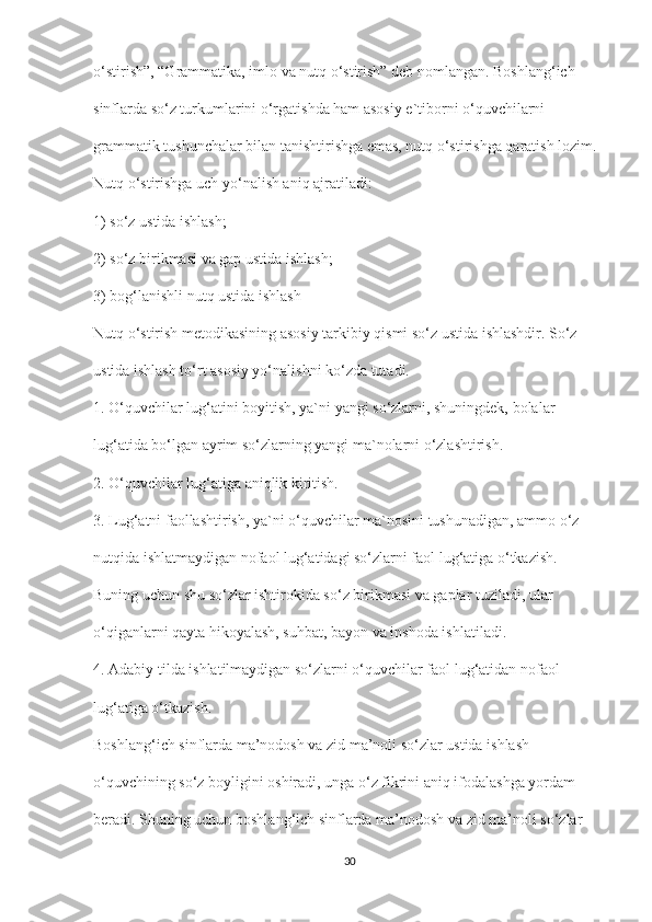 o‘stirish”, “Grammatika, imlo va nutq o‘stirish” deb nomlangan. Boshlang‘ich
sinflarda so‘z turkumlarini o‘rgatishda ham asosiy e`tiborni o‘quvchilarni
grammatik tushunchalar bilan tanishtirishga emas, nutq o‘stirishga qaratish lozim.
Nutq o‘stirishga uch yo‘nalish aniq ajratiladi:
1) so‘z ustida ishlash;
2) so‘z birikmasi va gap ustida ishlash;
3) bog‘lanishli nutq ustida ishlash
Nutq o‘stirish metodikasining asosiy tarkibiy qismi so‘z ustida ishlashdir. So‘z
ustida ishlash to‘rt asosiy yo‘nalishni ko‘zda tutadi.
1. O‘quvchilar lug‘atini boyitish, ya`ni yangi so‘zlarni, shuningdek, bolalar
lug‘atida bo‘lgan ayrim so‘zlarning yangi ma`nolarni o‘zlashtirish.
2. O‘quvchilar lug‘atiga aniqlik kiritish.
3. Lug‘atni faollashtirish, ya`ni o‘quvchilar ma`nosini tushunadigan, ammo o‘z
nutqida ishlatmaydigan nofaol lug‘atidagi so‘zlarni faol lug‘atiga o‘tkazish.
Buning uchun shu so‘zlar ishtirokida so‘z birikmasi va gaplar tuziladi, ular
o‘qiganlarni qayta hikoyalash, suhbat, bayon va inshoda ishlatiladi.
4. Adabiy tilda ishlatilmaydigan so‘zlarni o‘quvchilar faol lug‘atidan nofaol
lug‘atiga o‘tkazish.
Boshlang‘ich sinflarda ma’nodosh va zid ma’noli so‘zlar ustida ishlash
o‘quvchining so‘z boyligini oshiradi, unga o‘z fikrini aniq ifodalashga yordam
beradi. Shuning uchun boshlang‘ich sinflarda ma’nodosh va zid ma’noli so‘zlar
30 