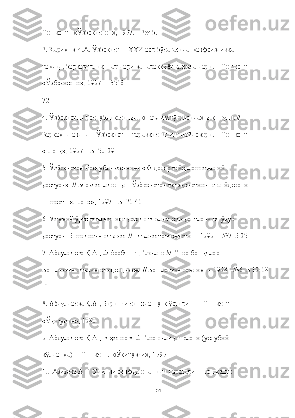 Тошкент :. « Ўзбекистон », 1997. – 384 б .
3.  Каримов   И . А .  Ўзбекистон   ХХИ   аср   бўсағасида :  хавфсизликка
таҳдид ,  барқарорлик   шартлари   ва   тараққиёт   кафолатлари . –  Тошкент :.
« Ўзбекистон », 1997. – 326 б .
72
4.  Ўзбекистон   Республикасининг  « Таълим   тўғрисида » ги   қонуни . //
Баркамол   авлод  –  Ўзбекистон   тараққиётининг   пойдевори . –  Тошкент :.
«Шарқ», 1997. –Б. 20-29.
5. Ўзбекистон Республикасининг «Кадрлар тайёрлаш миллий
дастури». // Баркамол авлод – Ўзбекистон тараққиётининг пойдевори. –
Тошкет:. «Шарқ», 1997. –Б. 31-61.
6. Умумий ўрта таълимнинг давлат таълим стандартлари ва ўқув
дастури. Бошланғич таълим. // Таълим тараққиёти. – 1999. - №7. Б.22.
7. Абдуллаева Қ.А., Сафарбар Р., Очилов М.О. ва бошқалар.
Бошланғич таълим концепциясм. // Бошланғич таълим. – 1998. -№6. Б.12-18.
II
8. Абдуллаева Қ.А., Биринчи синфда нутқ ўстириш. – Тошкент.:
«Ўқитувчи», 1980.
9. Абдуллаева Қ.А., Раҳмонова С. Она тили дарслари (услубий
қўлланма). – Тошкент.: «Ўқитувчи», 1999.
10. Азизова А.Г. Учинчи синфда она тили дарслари. - Тошкент.:
34 