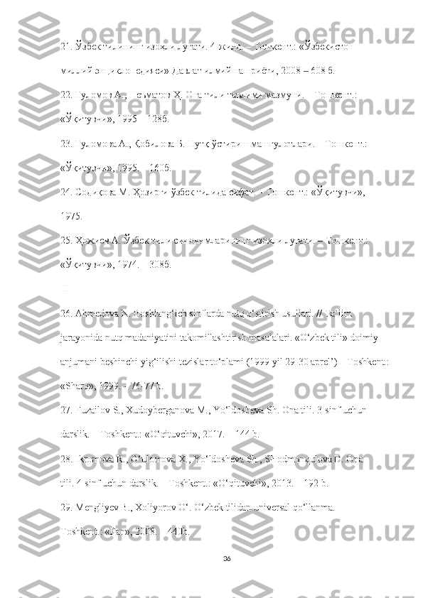 21. Ўзбек тилининг изоҳли луғати. 4-жилд. – Тошкент.: «Ўзбекистон
миллий энциклопедияси» Давлат илмий нашриёти, 2008   608 б.‒
22. Ғуломов А., Неъматов Ҳ. Она тили таълими мазмуни. – Тошкент.:
«Ўқитувчи», 1995 – 128б.
23. Ғуломова А., Қобилова Б. Нутқ ўстириш машғулотлари. – Тошкент.:
«Ўқитувчи», 1995. – 160б.
24. Содиқова М. Ҳозирги ўзбек тилида сифат. – Тошкент.: «Ўқитувчи»,
1975.
25. Ҳожиев А. Ўзбек тили синонимларининг изоҳли луғати. – Тошкент.:
« Ўқитувчи », 1974. – 308 б .
III
26. Ahmedova N. Boshlang‘ich sinflarda nutq o‘stirish usullari. // Ta`lim
jarayonida nutq madaniyatini takomillashtirish masalalari. «O‘zbek tili» doimiy
anjumani beshinchi yig‘ilishi tezislar to‘plami (1999 yil 29-30 aprel’) – Toshkent.:
«Sharq», 1999. – 76-77 b.
27. Fuzailov S., Xudoyberganova M., Yo‘ldosheva Sh. Ona tili. 3-sinf uchun
darslik. – Toshkent.: «O‘qituvchi», 2017. – 144 b.
28. Ikromova R., G‘ulomova X., Yo‘ldosheva Sh., SHodmonqulova D. Ona
tili. 4-sinf uchun darslik. – Toshkent.: «O‘qituvchi», 2013. – 192 b.
29. Mengliyev B., Xoliyorov O‘. O‘zbek tilidan universal qo‘llanma. –
Toshkent.: «Fan», 2008. – 440b.
36 