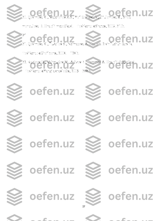 30. Qosimova K., Matchonov Z.S., Yo‘ldosheva D., G‘ulomova X., Shod-
monqulova D. Ona tili metodikasi. – Toshkent.: «Sharq», 2009. 310b.
74
31. Qosimova K., Fuzailov S., Ne`matova A. Ona tili. 2-sinf uchun darslik. –
Toshkent.: «Cho‘lpon», 2008. – 128 b.
32. Roziqov O., Mahmudov M., Adizov B., Hamroev A. Ona tili didaktikasi.
– Toshkent.: «Yangi asr avlodi», 2005 – 388 b.
37 