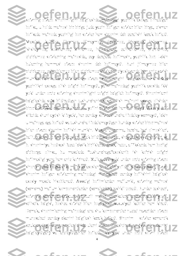 so‘zning   o‘zaro   sinonimligini   belgilashda   ma’nodagi   yaqinlik   asosga   olinadigan
bo‘lsa,   u   holda   ma’nosi   bir-biriga   juda   yaqin   bo‘lgan   so‘zlar   bilan   birga,   qisman
bo‘lsada   ma’noda   yaqinligi   bor   so‘zlar   ham   sinonim   deb   qaralishi   kerak   bo‘ladi.
Masalan,   kulmoq,   iljaymoq,   jilmaymoq,   tirjaymoq,   irjaymoq,   irshaymoq,
ishshaymoq,   xoxolamoq,   xihilamoq,   he-helamoq,   qahhahlamoq,   piqirlamoq,
qiqirlamoq   so‘zlarning   ma’nosida,   qay   darajada   bo‘lmasin,   yaqinlik   bor.   Lekin
bularning   hammasi   o‘zaro   sinonim   deb   bo‘lmaydi.   Buni   jilmaymoq   bilan
piqirlamoq, qahqahlamoq bilan qiqirlamoq so‘zlarini qiyoslaganda ham aniq sezish
mumkin.Ko‘rinadiki,   so‘zlarning   o‘zaro   sinonimligini   belgilashda   ma’nodagi
yaqinlikni   asosga   olish   to‘g‘ri   bo‘lmaydi,   ya’ni   ma’nodagi   yaqinlik   asosida   ikki
yoki   undan   ortiq   so‘zning   sinonimligini   to‘g‘ri   belgilab   bo‘lmaydi.   Sinonimlarni
belgilashda   so‘z   bildiradigan   tushunchani   asosga   olish   ma’noni   asosga   olishdan
biror afzallikka ega emas, hatto, bu yo‘lni to‘g‘ri deb ham bo‘lmaydi. Asosiy dalil
sifatida shuni aytish kifoyaki, har qanday so‘z tushuncha ifodalay vermaydi, lekin
u ma’noga ega bo‘ladi va tushuncha ifodalamaydigan bunday so‘zlar biror ma’nosi
bilan o‘zaro sinonim  bo‘lishi  mumkin. Masalan,  hamma, barcha,  bari  olmoshlari,
balli, tasanno, ofarin undovlari, istak bildiruvchi zora, shoyad, koshki, so‘zlari va
b. sinonimiya hodisasi faqat leksik birliklarda emas, hatto, affikslarda ham borligi
e’tiborga   olinsa,   bu   masalada   “tushunchaga”asoslanib   ish   ko‘rish   to‘g‘ri
bo‘lmasligi yana ham aniq ko‘rinadi. Xullas, ikki yoki undan ortiq so‘zning o‘zaro
sinonimligini belgilashda ma’noga asoslanish to‘g‘ri yo‘ldir. Shunday ekan, o‘zaro
sinonim   bo‘lgan   so‘zlarning   ma’nodagi   munosabati   qanday   bo‘lishini   belgilash
asosiy   masala   hisoblanadi.   Avvalgi   bo‘limlardan   ma’lumki,   so‘zning   ma’nosi
(semema) ma’lum komponentlardan (semalardan) tashkil topadi. Bundan tashqari,
so‘zning   semantic   strukturasiga   turli   ma’no   ottenkalari,   emotsional   bo‘yog‘I,
stilistik   belgisi,   boshqa   so‘zlar   bilan   bog‘lanish   xususiyati   kabilar   ham   kiradi.
Demak, sinonimlarning ma’nodagi ana shu komponentlar nuqtai nazaridan o‘zaro
munosabati   qanday   ekanini   belgilash   kerak   bo‘ladi.   Sinonim   –   so‘zlar   semantik
strukturasiagi komponentlar ichida ularni o‘zaro birlashtiradigan (sinonim ekanini
belgilaydigan)   va   farqlaydiganlari   bo‘ladi.   Ikki   yoki   undan   ortiq   so‘zni   o‘zaro
4 