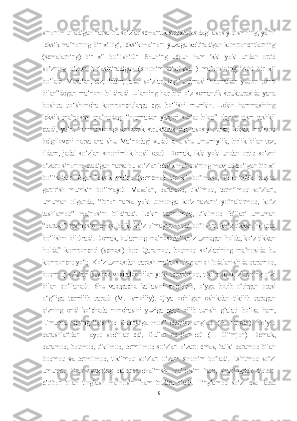 sinonim qiladigan narsa bu so‘zlar semantik strukturasidagi asosiy qismning, ya’ni
leksik ma’noning bir xilligi, leksik ma’noni yuzaga keltiradigan komponentlarning
(semalarning)   bir   xil   bo‘lishidir.   Shuning   uchun   ham   ikki   yoki   undan   ortiq
so‘zning   o‘zaro   birlashtiradigan   (sinonim   qiladigan   )   ma’nosining   izohi   bir   xil
bo‘ladi.   Masalan,   tez,   ildam,   jadal   so‘zlarining   hammasi   “normadan   yuqori   temp
bilan”degan   ma’noni   bildiradi.   Ularning   har   biri   o‘z   semantik   strukturasida   yana
boshqa   qo‘shimcha   komponentlarga   ega   bo‘lishi   mumkin.   Lekin   hammasining
leksik   ma’nosini   ma’nodagi   “normadan   yuqori   sur’at   bilan”   degan   qism   tashkil
etadi,   ya’ni   hammasining   semantik   strukturasidagi   asosiy   narsa,   leksik   ma’noni
belgilovchi   narsa   ana   shu.   Ma’nodagi   xuddi   ana   shu   umumiylik,   birlik   bilan   tez,
ildam,   jadal   so‘zlari   sinonimlik   hosil   etadi.   Demak,   ikki   yoki   undan   ortiq   so‘zni
o‘zaro sinonim etadigan narsa bu so‘zlar leksik ma’nosining mavjud bo‘lgan bir xil
bo‘lishidir.   Agar   leksik   ma’no   (semema)   bir   xil   bo‘lmasa,   sinonimlik   haqida
gapirish   mumkin   bo‘lmaydi.   Masalan,   qaramoq,   tikilmoq,   termilmoq   so‘zlari,
umuman   olganda,   “biror   narsa   yoki   tomonga   ko‘z-nazarni   yo‘naltirmoq,   ko‘z
tashlamoq”   ma’nosini   bildiradi.   Lekin   termilmoq,   tikilmoq   fe’llari   umuman
“qarash” ma’nosini emas, balki ko‘z olmagan holda bo‘lishni, ko‘z tikkan holatda
bo‘lishni bildiradi. Demak, bularning ma’nosida “ko‘z uzmagan holda, ko‘z tikkan
holda”   komponenti   (semasi)   bor.   Qaramoq,   boqmoq   so‘zlarining   ma’nosida   bu
komponent yo‘q. Ko‘z uzmasdan qarash ma’nosining aniq ifodalanishida qaramoq,
boqmoq so‘zlari boshqa vositalar bilan yoki termilmoq, tikilmoq so‘zlarining o‘zi
bilan   qo‘llanadi:   Shu   vaqtgacha   kallasini   solintirib,   o‘yga   botib   o‘tirgan   otasi
o‘g‘liga   termilib   qaradi   (M.   Ismoiliy).   Qiya   ochilgan   eshikdan   tikilib   qaragan
qizning   endi   ko‘chada   nimchasini   yuziga   pana   qilib   turishi   g‘alati   bo‘lsa   ham,
Elmurod   buning   “qishloq   sharoitiga   mos”   ekanini   angladi   (P.   Tursun).   To‘yib
qarashlaridan   Hayot   sochilar   edi,   Gullar   ochilar   edi   (H.   Olimjon).   Demak,
qaramoq, boqmoq, tikilmoq, termilmoq so‘zlari o‘zaro emas, balki qaramoq bilan
boqmoq   va   termilmoq,   tikilmoq   so‘zlari   o‘zaro   sinonim   bo‘ladi.   Eshitmoq   so‘zi
umuman   biror   ovozning   quloqqa   chalinishi   ma’nosini   ham,   shuningdek   diqqat-
e’tibor   bilan   tinglash   ma’nosini   ham   bildira   oladi.   Tinglamoq   so‘zi   esa   faqat
5 