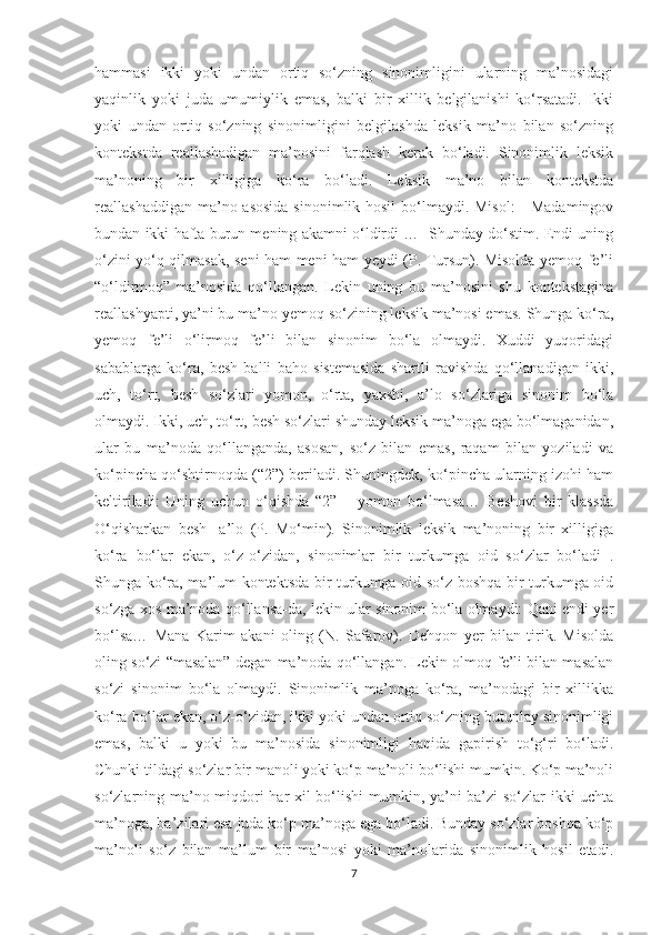 hammasi   ikki   yoki   undan   ortiq   so‘zning   sinonimligini   ularning   ma’nosidagi
yaqinlik   yoki   juda   umumiylik   emas,   balki   bir   xillik   belgilanishi   ko‘rsatadi.   Ikki
yoki   undan   ortiq   so‘zning   sinonimligini   belgilashda   leksik   ma’no   bilan   so‘zning
kontekstda   reallashadigan   ma’nosini   farqlash   kerak   bo‘ladi.   Sinonimlik   leksik
ma’noning   bir   xilligiga   ko‘ra   bo‘ladi.   Leksik   ma’no   bilan   kontekstda
reallashaddigan ma’no asosida  sinonimlik hosil  bo‘lmaydi. Misol:  - Madamingov
bundan ikki hafta burun mening akamni o‘ldirdi …- Shunday do‘stim. Endi uning
o‘zini yo‘q qilmasak, seni ham meni ham yeydi (P. Tursun). Misolda yemoq fe’li
“o‘ldirmoq”   ma’nosida   qo‘llangan.   Lekin   uning   bu   ma’nosini   shu   kontekstagina
reallashyapti, ya’ni bu ma’no yemoq so‘zining leksik ma’nosi emas. Shunga ko‘ra,
yemoq   fe’li   o‘lirmoq   fe’li   bilan   sinonim   bo‘la   olmaydi.   Xuddi   yuqoridagi
sabablarga   ko‘ra,   besh   balli   baho   sistemasida   shartli   ravishda   qo‘llanadigan   ikki,
uch,   to‘rt,   besh   so‘zlari   yomon,   o‘rta,   yaxshi,   a’lo   so‘zlariga   sinonim   bo‘la
olmaydi. Ikki, uch, to‘rt, besh so‘zlari shunday leksik ma’noga ega bo‘lmaganidan,
ular   bu   ma’noda   qo‘llanganda,   asosan,   so‘z   bilan   emas,   raqam   bilan   yoziladi   va
ko‘pincha qo‘shtirnoqda (“2”) beriladi. Shuningdek, ko‘pincha ularning izohi ham
keltiriladi:   Uning   uchun   o‘qishda   “2”   –   yomon   bo‘lmasa…   Beshovi   bir   klassda
O‘qisharkan   besh-   a’lo   (P.   Mo‘min).   Sinonimlik   leksik   ma’noning   bir   xilligiga
ko‘ra   bo‘lar   ekan,   o‘z-o‘zidan,   sinonimlar   bir   turkumga   oid   so‘zlar   bo‘ladi   .
Shunga ko‘ra, ma’lum kontektsda bir turkumga oid so‘z boshqa bir turkumga oid
so‘zga xos ma’noda qo‘llansa-da, lekin ular sinonim bo‘la olmaydi: Qani endi yer
bo‘lsa…   Mana   Karim   akani   oling   (N.   Safarov).   Dehqon   yer   bilan   tirik.   Misolda
oling so‘zi “masalan” degan ma’noda qo‘llangan. Lekin olmoq fe’li bilan masalan
so‘zi   sinonim   bo‘la   olmaydi.   Sinonimlik   ma’noga   ko‘ra,   ma’nodagi   bir   xillikka
ko‘ra bo‘lar ekan, o‘z-o‘zidan, ikki yoki undan ortiq so‘zning butunlay sinonimligi
emas,   balki   u   yoki   bu   ma’nosida   sinonimligi   haqida   gapirish   to‘g‘ri   bo‘ladi.
Chunki tildagi so‘zlar bir manoli yoki ko‘p ma’noli bo‘lishi mumkin. Ko‘p ma’noli
so‘zlarning ma’no miqdori har xil bo‘lishi  mumkin, ya’ni ba’zi so‘zlar ikki-uchta
ma’noga, ba’zilari esa juda ko‘p ma’noga ega bo‘ladi. Bunday so‘zlar boshqa ko‘p
ma’noli   so‘z   bilan   ma’lum   bir   ma’nosi   yoki   ma’nolarida   sinonimlik   hosil   etadi.
7 