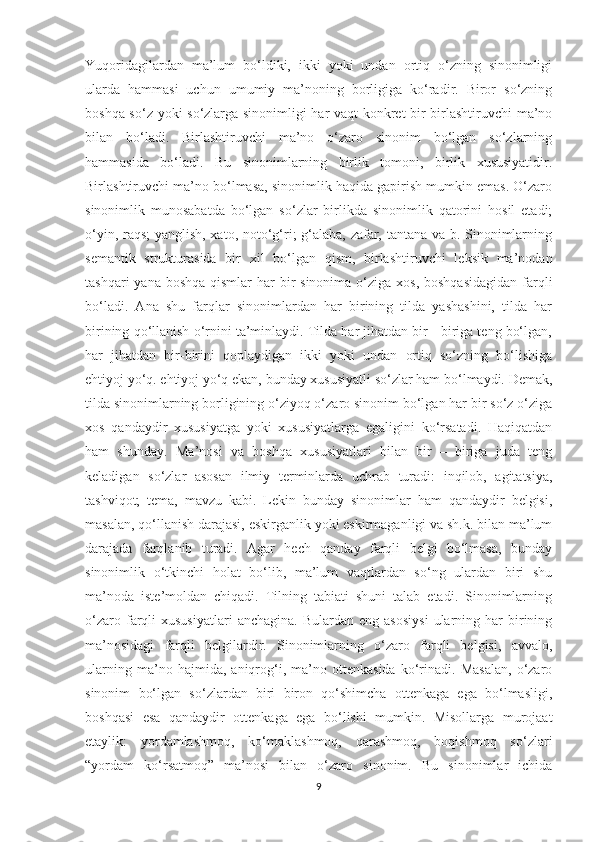 Yuqoridagilardan   ma’lum   bo‘ldiki,   ikki   yoki   undan   ortiq   o‘zning   sinonimligi
ularda   hammasi   uchun   umumiy   ma’noning   borligiga   ko‘radir.   Biror   so‘zning
boshqa so‘z yoki so‘zlarga sinonimligi har vaqt  konkret bir birlashtiruvchi ma’no
bilan   bo‘ladi.   Birlashtiruvchi   ma’no   o‘zaro   sinonim   bo‘lgan   so‘zlarning
hammasida   bo‘ladi.   Bu   sinonimlarning   birlik   tomoni,   birlik   xususiyatidir.
Birlashtiruvchi ma’no bo‘lmasa, sinonimlik haqida gapirish mumkin emas. O‘zaro
sinonimlik   munosabatda   bo‘lgan   so‘zlar   birlikda   sinonimlik   qatorini   hosil   etadi;
o‘yin, raqs; yanglish, xato, noto‘g‘ri; g‘alaba, zafar, tantana va b. Sinonimlarning
semantik   strukturasida   bir   xil   bo‘lgan   qism,   birlashtiruvchi   leksik   ma’nodan
tashqari  yana boshqa  qismlar  har  bir  sinonima  o‘ziga  xos, boshqasidagidan  farqli
bo‘ladi.   Ana   shu   farqlar   sinonimlardan   har   birining   tilda   yashashini,   tilda   har
birining qo‘llanish o‘rnini ta’minlaydi. Tilda har jihatdan bir - biriga teng bo‘lgan,
har   jihatdan   bir-birini   qoplaydigan   ikki   yoki   undan   ortiq   so‘zning   bo‘lishiga
ehtiyoj yo‘q. ehtiyoj yo‘q ekan, bunday xususiyatli so‘zlar ham bo‘lmaydi. Demak,
tilda sinonimlarning borligining o‘ziyoq o‘zaro sinonim bo‘lgan har bir so‘z o‘ziga
xos   qandaydir   xususiyatga   yoki   xususiyatlarga   egaligini   ko‘rsatadi.   Haqiqatdan
ham   shunday.   Ma’nosi   va   boshqa   xususiyatlari   bilan   bir   –   biriga   juda   teng
keladigan   so‘zlar   asosan   ilmiy   terminlarda   uchrab   turadi:   inqilob,   agitatsiya,
tashviqot;   tema,   mavzu   kabi.   Lekin   bunday   sinonimlar   ham   qandaydir   belgisi,
masalan, qo‘llanish darajasi, eskirganlik yoki eskirmaganligi va sh.k. bilan ma’lum
darajada   farqlanib   turadi.   Agar   hech   qanday   farqli   belgi   bo‘lmasa,   bunday
sinonimlik   o‘tkinchi   holat   bo‘lib,   ma’lum   vaqtlardan   so‘ng   ulardan   biri   shu
ma’noda   iste’moldan   chiqadi.   Tilning   tabiati   shuni   talab   etadi.   Sinonimlarning
o‘zaro  farqli  xususiyatlari  anchagina.   Bulardan  eng  asosiysi   ularning  har   birining
ma’nosidagi   farqli   belgilardir.   Sinonimlarning   o‘zaro   farqli   belgisi,   avvalo,
ularning   ma’no   hajmida,   aniqrog‘i,   ma’no   ottenkasida   ko‘rinadi.   Masalan,   o‘zaro
sinonim   bo‘lgan   so‘zlardan   biri   biron   qo‘shimcha   ottenkaga   ega   bo‘lmasligi,
boshqasi   esa   qandaydir   ottenkaga   ega   bo‘lishi   mumkin.   Misollarga   murojaat
etaylik:   yordamlashmoq,   ko‘maklashmoq,   qarashmoq,   boqishmoq   so‘zlari
“yordam   ko‘rsatmoq”   ma’nosi   bilan   o‘zaro   sinonim.   Bu   sinonimlar   ichida
9 