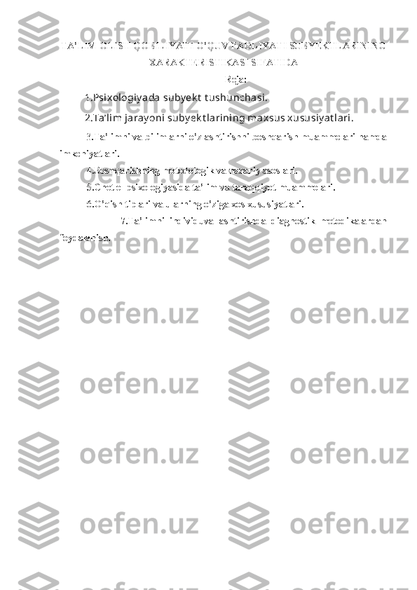 TA’LIM OLISH QOBILIYATI O’QUV FAOLIYATI SUBYEKTLARINING
XARAKTERISTIKASI SIFATIDA
Reja:
1.Psixologiy ada suby ek t  t ushunchasi. 
2.Ta’lim jaray oni suby ek t larining maxsus xususiy at lari. 
          3 .Ta’limni va bilimlarni o’zlashtirishni boshqarish muammolari hamda
imkoniyatlari.
           4.Boshqarishning metodologik va nazariy asoslari. 
           5.Chet el psixologiyasida ta’lim va taraqqiyot muammolari.
           6.O’qish tiplari va ularning o’ziga xos xususiyatlari.
                        7.Ta’limni   individuvallashtirishda   diagnostik   metodikalardan
foydalanish. 