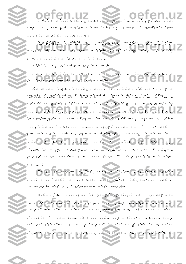 1.Malakalar hosil kilishdagi notekisliklar (ya’ni: bunda ijobiy yutuklar bilan
birga   xato,   noto’g’ri   harakatlar   ham   kilinadi.)   Hamma   o’quvchilarda   ham
malakalar bir xil shakllanavermaydi.
2.Malakalar   ko’chishi   va   tormozlanishi   mumkin.   Bunda(belgilari
mustahkamlangan   malakalar   yangi   malakalarni   hosil   qilishga   ijobiy   ta’sir   kiladi)
va yangi malakalarni o’zlashtirishi tezlashadi.
3. Malakalar yuksalishi va pasayishi mumkin.
Bunda   mash q   katta   rol   uynaydi.   Ta’lim   jarayonida   bilim   va   tushunchalar
shakllanib borishi mu h im masalalardan biridir.
Xar bir fanlar buyicha beriladigan bilim va tushunchalarni o’zlashtirish jarayoni
bevosita o’quvchilarni  psixik jarayonlarni  rivojlanib borishiga  ularda qobiliyat  va
qiziqishlarning   shakllanishiga   ta’sir   ko’rsatish   bilan   birga   ularni   aqliy   va   axloqiy
jihatdan  shakllanishiga  yordam   beradi.   Chunki   umumiy  ma’lumotlar   maktablarda
fan asoslari, ya’ni o’zaro mantikiy bog’langan, o’quvchilarni yoshiga mos va tabiat
jamiyat   hamda   tafakkurning   muhim   taraqqiyot   qonunlarini   to’g’ri   tushunishga
yordam beruvchi fanning asosiy tomonlari o’rganiladi. Shuning uchun ham o’quv
fanlarining   tuzilishi   dasturlar   maktabning   ta’lim-tarbiya   vazifalariga,
o’quvchilarining yosh xususiyatlariga javob beradigan  bo’lishi lozim. Shundagina
yosh avlodni xar tomonlama kamol topgan shaxs qilib tarbiyalashda katta ahamiyat
kasb etadi.
Ilmiy   tushunchalarni   egallash,   muayyan   faktlarni   turmushdagi   narsalar
orasidagi   bog’lanishlarni   idrok   kilish,   ularni   izohlay   bilish,   mustaqil   ravishda
umumlashtira olish va xulosalar chiqara bilish demakdir.
Boshlang’ich sinfdanoq tabiat va jamiyat hayotidagi hodisalar qonuniyalarni
ochib berish va ularni o’quvchi ongiga singdirish jarayonida o’quvchilarni chuqur
ilmiy   bilimlar   bilan   qurollantirib   borish,   maqsadga   muvofiqdir.   Shuning   uchun
o’qituvchi   o’z   fanini   qanchalik   sodda   usulda   bayon   kilmasin,   u   chuqur   ilmiy
bo’lishni   talab   qiladi.   Ta’limning   ilmiy   bo’lishi   to’g’risidagi   talab   o’qituvchining
o’quv   materiali   mazmunigagina   emas,   balki   uning   shu   materialni   yoritib   berish 