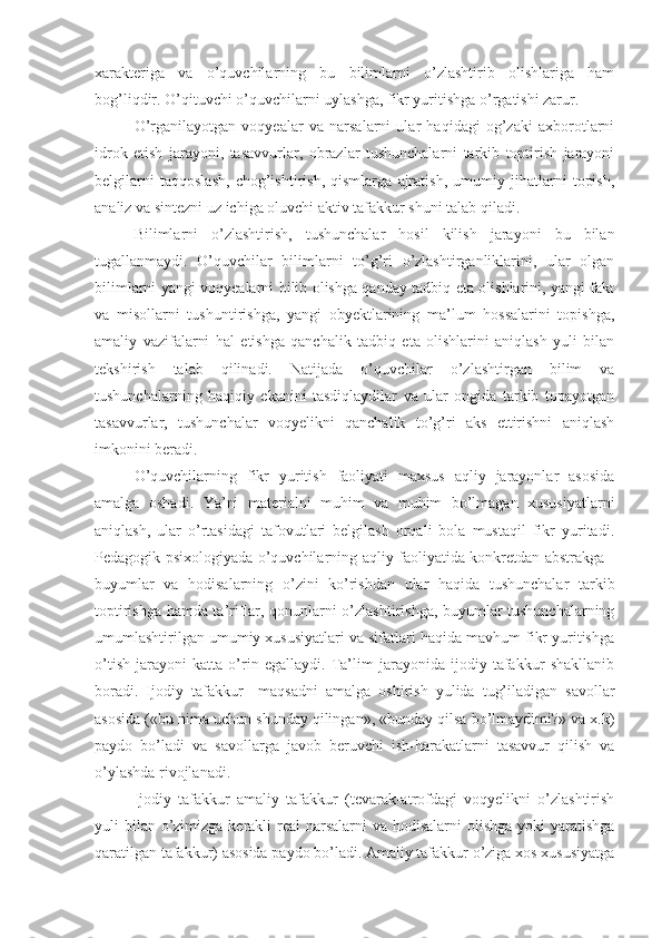 xarakteriga   va   o’quvchilarning   bu   bilimlarni   o’zlashtirib   olishlariga   ham
bog’liqdir. O’qituvchi o’quvchilarni uylashga, fikr yuritishga o’rgatishi zarur.
O’rganilayotgan   voqyealar   va   narsalarni   ular   haqidagi   og’zaki   axborotlarni
idrok   etish   jarayoni,   tasavvurlar,   obrazlar   tushunchalarni   tarkib   toptirish   jarayoni
belgilarni   taqqoslash,   chog’ishtirish,   qismlarga   ajratish,   umumiy   jihatlarni   topish,
analiz va sintezni uz ichiga oluvchi aktiv tafakkur shuni talab qiladi.
Bilimlarni   o’zlashtirish,   tushunchalar   hosil   kilish   jarayoni   bu   bilan
tugallanmaydi.   O’quvchilar   bilimlarni   to’g’ri   o’zlashtirganliklarini,   ular   olgan
bilimlarni yangi voqyealarni bilib olishga qanday tadbiq eta olishlarini, yangi fakt
va   misollarni   tushuntirishga,   yangi   obyektlarining   ma’lum   hossalarini   topishga,
amaliy   vazifalarni   hal   etishga   qanchalik   tadbiq   eta   olishlarini   aniqlash   yuli   bilan
tekshirish   talab   qilinadi.   Natijada   o’quvchilar   o’zlashtirgan   bilim   va
tushunchalarning   haqiqiy   ekanini   tasdiqlaydilar   va   ular   ongida   tarkib   topayotgan
tasavvurlar,   tushunchalar   voqyelikni   qanchalik   to’g’ri   aks   ettirishni   aniqlash
imkonini beradi.
O’quvchilarning   fikr   yuritish   faoliyati   maxsus   aqliy   jarayonlar   asosida
amalga   oshadi.   Ya’ni   materialni   muhim   va   muhim   bo’lmagan   xususiyatlarni
aniqlash,   ular   o’rtasidagi   tafovutlari   belgilash   orqali   bola   mustaqil   fikr   yuritadi.
Pedagogik psixologiyada o’quvchilarning aqliy faoliyatida konkretdan abstrakga -
buyumlar   va   hodisalarning   o’zini   ko’rishdan   ular   haqida   tushunchalar   tarkib
toptirishga hamda ta’riflar, qonunlarni o’zlashtirishga, buyumlar tushunchalarning
umumlashtirilgan umumiy xususiyatlari va sifatlari haqida mavhum fikr yuritishga
o’tish   jarayoni   katta   o’rin   egallaydi.   Ta’lim   jarayonida   ijodiy   tafakkur   shakllanib
boradi.   Ijodiy   tafakkur     maqsadni   amalga   oshirish   yulida   tug’iladigan   savollar
asosida («bu nima uchun shunday qilingan», «bunday qilsa bo’lmaydimi?» va x.k)
paydo   bo’ladi   va   savollarga   javob   beruvchi   ish-harakatlarni   tasavvur   qilish   va
o’ylashda rivojlanadi. 
Ijodiy   tafakkur   amaliy   tafakkur   (tevarak-atrofdagi   voqyelikni   o’zlashtirish
yuli bilan o’zimizga kerakli real  narsalarni  va hodisalarni olishga yoki  yaratishga
qaratilgan tafakkur) asosida paydo bo’ladi. Amaliy tafakkur o’ziga xos xususiyatga 