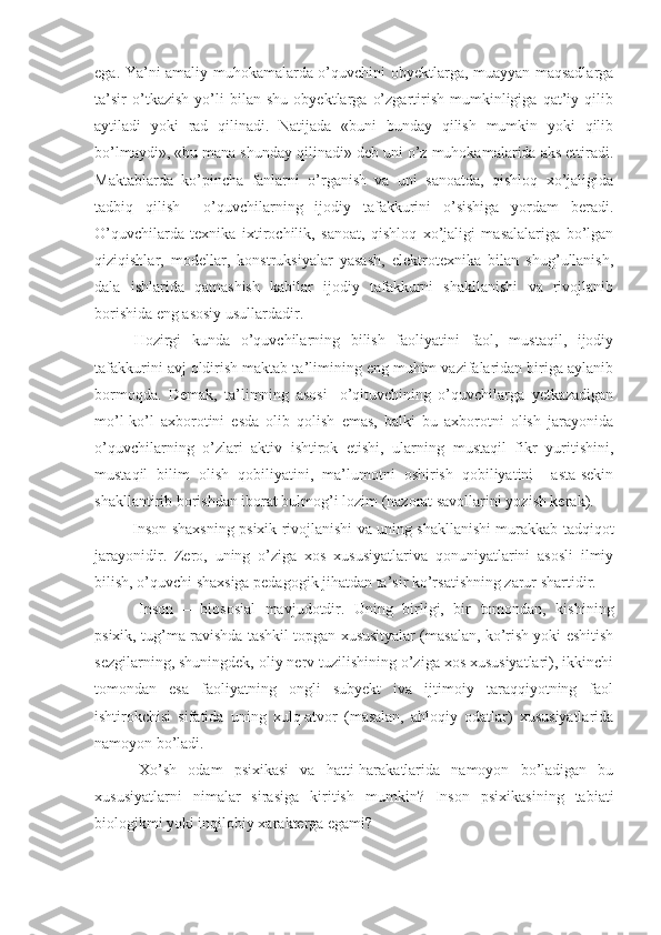 ega. Ya’ni amaliy muhokamalarda o’quvchini obyektlarga, muayyan maqsadlarga
ta’sir   o’tkazish   yo’li   bilan   shu   obyektlarga   o’zgartirish   mumkinligiga   qat’iy   qilib
aytiladi   yoki   rad   qilinadi.   Natijada   «buni   bunday   qilish   mumkin   yoki   qilib
bo’lmaydi», «bu mana shunday qilinadi» deb uni o’z muhokamalarida aks ettiradi.
Maktablarda   ko’pincha   fanlarni   o’rganish   va   uni   sanoatda,   qishloq   xo’jaligida
tadbiq   qilish     o’quvchilarning   ijodiy   tafakkurini   o’sishiga   yordam   beradi.
O’quvchilarda   texnika   ixtirochilik,   sanoat,   qishloq   xo’jaligi   masalalariga   bo’lgan
qiziqishlar,   modellar,   konstruksiyalar   yasash,   elektrotexnika   bilan   shug’ullanish,
dala   ishlarida   qatnashish   kabilar   ijodiy   tafakkurni   shakllanishi   va   rivojlanib
borishida eng asosiy usullardadir. 
Hozirgi   kunda   o’quvchilarning   bilish   faoliyatini   faol,   mustaqil,   ijodiy
tafakkurini avj oldirish maktab ta’limining eng muhim vazifalaridan biriga aylanib
bormoqda.   Demak,   ta’limning   asosi   -o’qituvchining   o’quvchilarga   yetkazadigan
mo’l-ko’l   axborotini   esda   olib   qolish   emas,   balki   bu   axborotni   olish   jarayonida
o’quvchilarning   o’zlari   aktiv   ishtirok   etishi,   ularning   mustaqil   fikr   yuritishini,
mustaqil   bilim   olish   qobiliyatini,   ma’lumotni   oshirish   qobiliyatini     asta-sekin
shakllantirib borishdan iborat bulmog’i lozim (nazorat savollarini yozish kerak).
               Inson shaxsning psixik rivojlanishi va uning shakllanishi murakkab tadqiqot
jarayonidir.   Zero,   uning   o’ziga   xos   xususiyatlariva   qonuniyatlarini   asosli   ilmiy
bilish, o’quvchi shaxsiga pedagogik jihatdan ta’sir ko’rsatishning zarur shartidir. 
Inson   –   biososial   mavjudotdir.   Uning   birligi,   bir   tomondan,   kishining
psixik, tug’ma ravishda tashkil topgan xususityalar (masalan, ko’rish yoki eshitish
sezgilarning, shuningdek, oliy nerv tuzilishining o’ziga xos xususiyatlari), ikkinchi
tomondan   esa   faoliyatning   ongli   subyekt   iva   ijtimoiy   taraqqiyotning   faol
ishtirokchisi   sifatida   uning   xulq-atvor   (masalan,   ahloqiy   odatlar)   xususiyatlarida
namoyon bo’ladi.
Xo’sh   odam   psixikasi   va   hatti-harakatlarida   namoyon   bo’ladigan   bu
xususiyatlarni   nimalar   sirasiga   kiritish   mumkin?   Inson   psixikasining   tabiati
biologikmi yoki inqilobiy xarakterga egami? 