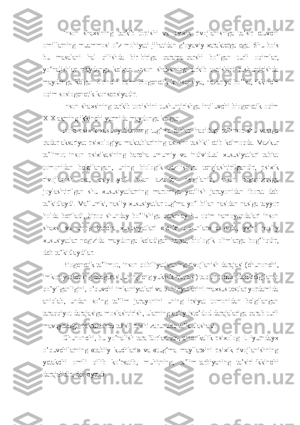 Inson   shaxsining   tarkib   topishi   va   psixik   rivojlanishiga   ta’sir   etuvchi
omillarning   muammosi   o’z   mohiyati   jihatidan   g’oyaviy   xarakterga   ega.   Shu   bois
bu   masalani   hal   qilishda   bir-biriga   qarama-qarshi   bo’lgan   turli   oqimlar,
yo’nalishlar   maydonga   kelgan.   Inson   shaxsining   tarkib   topishini   tushuntirishda
maydonga   kelgan   birinchi   oqim   biogenetik   konsepsiya,   nazariya   bo’lsa,   ikkinchi
oqim sosiogenetik konsepsiyadir.                   
Inson shaxsining  tarkib topishini  tushuntirishga  intiluvchi  biogenetik oqim
XIX asrning ikkinchi yarmida maydonga kelgan.
Bola   psixik   xususiyatlarining   tug’ma   tabiati   haqidagi   ta’limot   shu   vaqtga
qadar aksariyat psixologiya maktablarining asosini tashkil etib kelmoqda. Mazkur
ta’limot   inson   psixikasining   barcha   umumiy   va   individual   xususiyatlari   tabiat
tomonidan   belgilangan,   uning   biologik   tuzilishiga   tenglashtirilgandir,   psixik
rivojlanish   esa,   irsiy   yo’l   bilan   azaldan   belgilanib,   inson   organizmiga
joylashtirilgan   shu   xususiyatlarning   maromiga   yetilish   jarayonidan   iborat   deb
ta’kidlaydi. Ma’lumki, nasliy xususiyatlar tug’ma yo’l bilan nasldan naslga tayyor
holda   beriladi,   biroq   shunday   bo’lishiga   qaramay   bu   oqim   namoyondalari   inson
shaxsi   va   uning   barcha   xususiyatlari   «ichki   qonunlar»   asosida,   ya’ni   nasliy
xususiyatlar   negizida   maydonga   keladigan   narsa,   biologik   olimlarga   bog’liqdir,
deb ta’kidlaydilar.
Biogenetik ta’limot, inson qobiliyatlarining rivojlanish darajasi (chunonchi,
imkoniyatlarning chegarasi, uning eng yuksak nuqtasi) taqdir tomonidan belgilanib
qo’yilganligini, o’quvchi imkoniyatlari va qobiliyatlarini maxsus testlar yordamida
aniqlab,   undan   so’ng   ta’lim   jarayonini   uning   irsiyat   tomonidan   belgilangan
taraqqiyot darajasiga moslashtirish, ularning aqliy iste’dod darajalariga qarab turli
mavqyedagi maktablarda tahsil olishi zarur deb ta’kidlashadi.
Chunonchi, bu yo’nalish tarafdorlaridan, amerikalik psixolog E.Pyurndayx
o’quvchilarning   «tabiiy   kuchlari»   va   «tug’ma   mayllar»ini   psixik   rivojlanishning
yetakchi   omili   qilib   ko’rsatib,   muhitning,   ta’lim-tarbiyaning   ta’siri-ikkinchi
darajalidir, deb aytadi. 