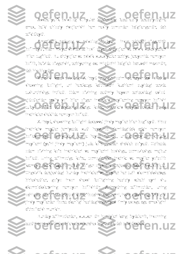 Avstraliyalik   psixolog   K.Byuler   bolalarning   faqat   aqliy   taraqqiyotigina
emas,   balki   ahloqiy   rivojlanishi   ham   nasliy   tomondan   belgilangandir,   deb
ta’kidlaydi.
Amerikalik   pedagog   va   psixolog   Dj.Dyui   -   inson   tabiatini   o’zgartirib
bo’lmaydi,   odam   irsiyat   vositasida   hosil   qilgan   ehtiyojlari   va  psixik   xususiyatlari
Bilan   tug’iladi.   Bu   ehtiyojlar   va   psixik   xususiyatlar   tarbiya   jarayonida   namoyon
bo’lib,   ba’zida   o’zgarishi,   tarbiyaning   esa   miqdorini   belgilab   beruvchi   mezondir,
deb hisoblaydi.
Venalik   vrach-psixolog   Z.Freyd   mazkur   oqim   namoyondasi   sifatida
shaxsning   faolligini,   uni   harakatga   keltiruvchi   kuchlarni   quyidagi   tarzda
tushuntirishga   intiladi.   Odam   o’zining   qadimiy   hayvon   tariqasidagi   avlod-
ajdodlaridan   nasliy   yo’l   bilan   o’tgan   instinktiv   mayllarning   namoyon   bo’lishi
tufayli   faoldir.   Z.Freydning   fikriga   ko’ra,   instinktiv   mayllar   asosan   jinsiy
instinktlar shaklida namoyon bo’ladi. 
Z.Freyd, shaxsning faolligini dastavval jinsiy mayllar bilan bog’laydi. Biroq
instinktiv   mayllar   jamiyatda   xudi   hayvonot   olamidagidek   erkin   namoyon
bo’lavermaydi.   Jamiyatdagi   jamoa   hayoti   odamni,   undagi   mavjud   instinktiv
mayllarni   (ya’ni   jinsiy   mayllarni)   juda   ko’p   jihatdan   cheklab   qo’yadi.   Oqibatda
odam   o’zining   ko’p   instinktlari   va   mayllarini   bosishga,   tormozlashga   majbur
bo’ladi.   Uning   ta’limotiga   ko’ra,   tormozlangan   instinkt   va   mayllar   yo’qolib
ketmaydi, balki bizga noma’lum bo’lgan ongsizlik darajasiga o’tkazilib yuboriladi.
Ongsizlik   darajasidagi   bunday   instinktlar   va   mayllar   har   turli   «komplekslar»ga
birlashadilar,   go’yo   inson   shaxsi   faolligining   haqiqiy   sababi   ayni   shu
«komplekslar»ning   namoyon   bo’lishidir.   Z.Freydning   ta’limotidan,   uning
ochiqdan-ochiq biologizotorlik targ’ibotchisi ekanligini, inson щaxsining faolligini
jinsiy   mayllardan   iborat   ekanligi   haqidagi   nazariyasi   ilmiy   asosga   ega   emasligini
e’tirof etish mumkin.
Bunday   ta’limotlardan,   xususan   din   homiylari   keng   foydalanib,   insonning
taqdiri anna shu ilmlar bilan chambarchas bog’liqdir, deb ta’kidlashadi.  