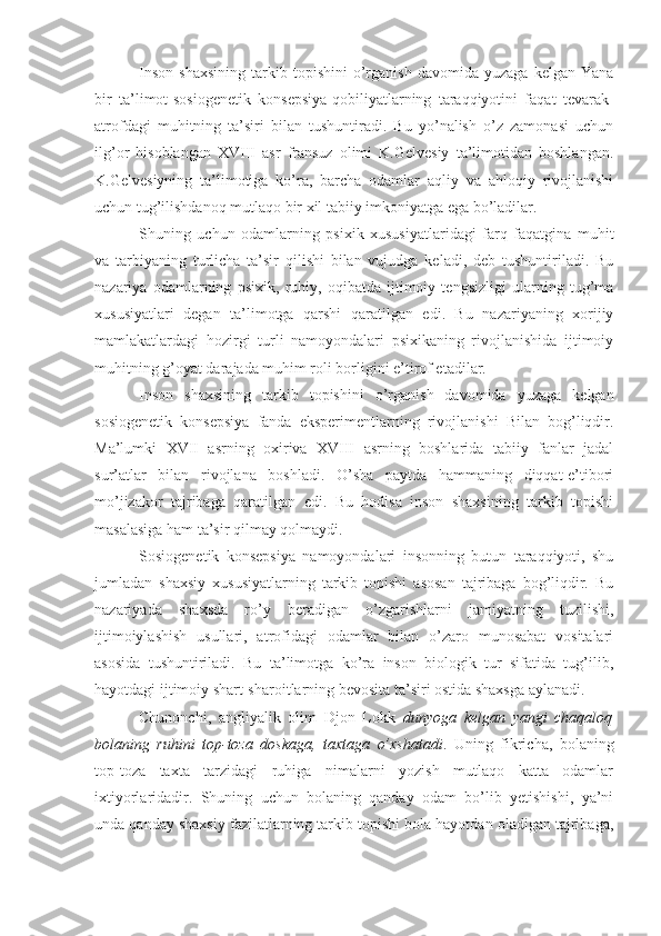 Inson   shaxsining   tarkib   topishini   o’rganish   davomida   yuzaga   kelgan  Yana
bir   ta’limot-sosiogenetik   konsepsiya-qobiliyatlarning   taraqqiyotini   faqat   tevarak-
atrofdagi   muhitning   ta’siri   bilan   tushuntiradi.   Bu   yo’nalish   o’z   zamonasi   uchun
ilg’or   hisoblangan   XVIII   asr   fransuz   olimi   K.Gelvesiy   ta’limotidan   boshlangan.
K.Gelvesiyning   ta’limotiga   ko’ra,   barcha   odamlar   aqliy   va   ahloqiy   rivojlanishi
uchun tug’ilishdanoq mutlaqo bir xil tabiiy imkoniyatga ega bo’ladilar. 
Shuning   uchun   odamlarning   psixik   xususiyatlaridagi   farq   faqatgina   muhit
va   tarbiyaning   turlicha   ta’sir   qilishi   bilan   vujudga   keladi,   deb   tushuntiriladi.   Bu
nazariya   odamlarning   psixik,   ruhiy,   oqibatda   ijtimoiy   tengsizligi   ularning   tug’ma
xususiyatlari   degan   ta’limotga   qarshi   qaratilgan   edi.   Bu   nazariyaning   xorijiy
mamlakatlardagi   hozirgi   turli   namoyondalari   psixikaning   rivojlanishida   ijtimoiy
muhitning g’oyat darajada muhim roli borligini e’tirof etadilar. 
Inson   shaxsining   tarkib   topishini   o’rganish   davomida   yuzaga   kelgan
sosiogenetik   konsepsiya   fanda   eksperimentlarning   rivojlanishi   Bilan   bog’liqdir.
Ma’lumki   XVII   asrning   oxiriva   XVIII   asrning   boshlarida   tabiiy   fanlar   jadal
sur’atlar   bilan   rivojlana   boshladi.   O’sha   paytda   hammaning   diqqat-e’tibori
mo’jizakor   tajribaga   qaratilgan   edi.   Bu   hodisa   inson   shaxsining   tarkib   topishi
masalasiga ham ta’sir qilmay qolmaydi.
Sosiogenetik   konsepsiya   namoyondalari   insonning   butun   taraqqiyoti,   shu
jumladan   shaxsiy   xususiyatlarning   tarkib   topishi   asosan   tajribaga   bog’liqdir.   Bu
nazariyada   shaxsda   ro’y   beradigan   o’zgarishlarni   jamiyatning   tuzilishi,
ijtimoiylashish   usullari,   atrofidagi   odamlar   bilan   o’zaro   munosabat   vositalari
asosida   tushuntiriladi.   Bu   ta’limotga   ko’ra   inson   biologik   tur   sifatida   tug’ilib,
hayotdagi ijtimoiy shart-sharoitlarning bevosita ta’siri ostida shaxsga aylanadi.
Chunonchi,   angliyalik   olim   Djon   Lokk   dunyoga   kelgan   yangi   chaqaloq
bolaning   ruhini   top-toza   doskaga,   taxtaga   o’xshatadi .   Uning   fikricha,   bolaning
top-toza   taxta   tarzidagi   ruhiga   nimalarni   yozish   mutlaqo   katta   odamlar
ixtiyorlaridadir.   Shuning   uchun   bolaning   qanday   odam   bo’lib   yetishishi,   ya’ni
unda qanday shaxsiy fazilatlarning tarkib topishi bola hayotdan oladigan tajribaga, 